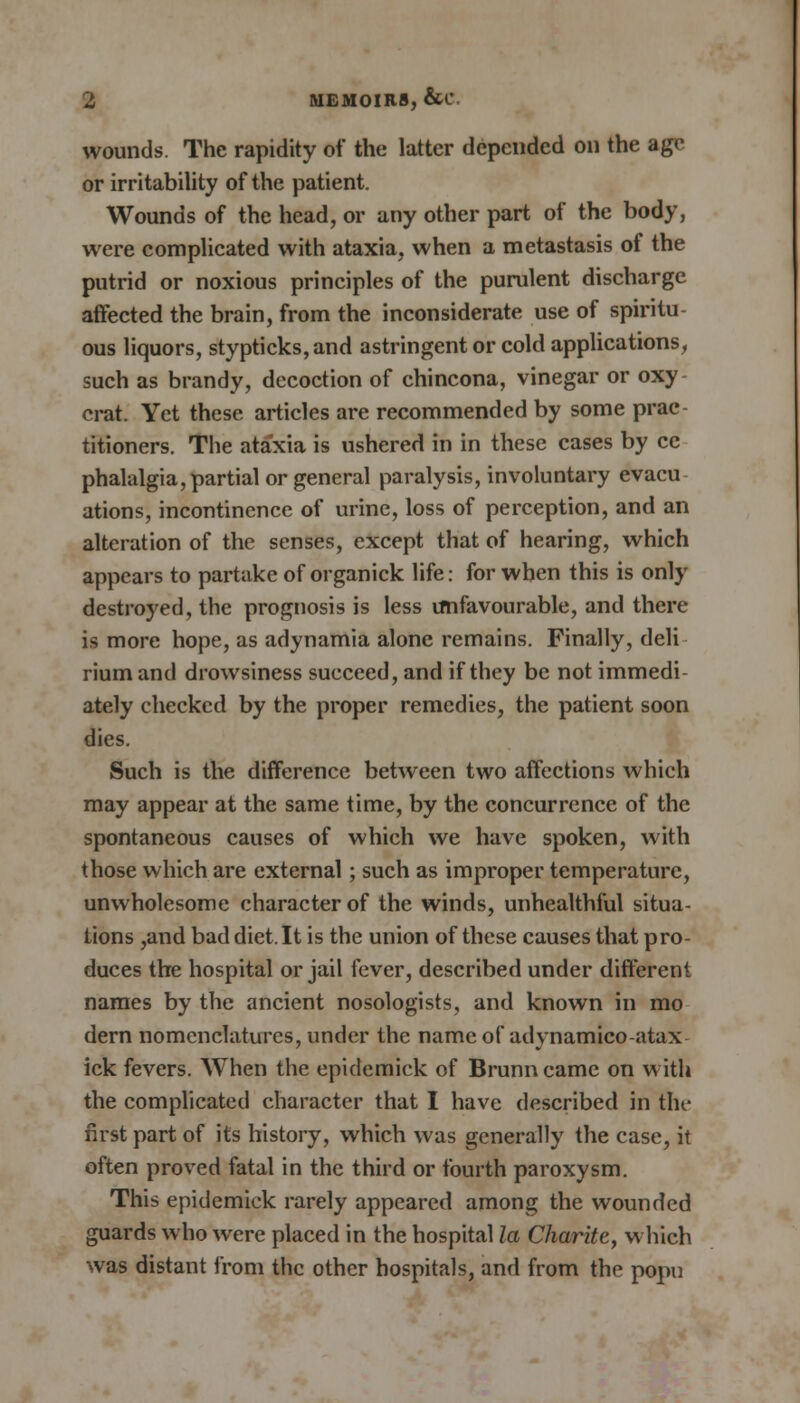 wounds. The rapidity of the latter depended on the age or irritability of the patient. Wounds of the head, or any other part of the body, were complicated with ataxia, when a metastasis of the putrid or noxious principles of the purulent discharge affected the brain, from the inconsiderate use of spiritu ous liquors, stypticks,and astringent or cold applications, such as brandy, decoction of chincona, vinegar or oxy crat. Yet these articles are recommended by some prac- titioners. The ataxia is ushered in in these cases by cc phalalgia, partial or general paralysis, involuntary evacu ations, incontinence of urine, loss of perception, and an alteration of the senses, except that of hearing, which appears to partake of organick life: for when this is only destroyed, the prognosis is less imfavourable, and there is more hope, as adynamia alone remains. Finally, deli riumand drowsiness succeed, and if they be not immedi- ately checked by the proper remedies, the patient soon dies. Such is the difference between two affections which may appear at the same time, by the concurrence of the spontaneous causes of which we have spoken, with those which are external; such as improper temperature, unwholesome character of the winds, unhealthful situa- tions ,and baddiet.lt is the union of these causes that pro- duces the hospital or jail fever, described under different names by the ancient nosologists, and known in mo dern nomenclatures, under the name of adynamico-atax ick fevers. When the epidemick of Brunncamc on with the complicated character that I have described in the first part of its history, which was generally the case, it often proved fatal in the third or fourth paroxysm. This epidemick rarely appeared among the wounded guards who were placed in the hospital la Charite, which was distant from the other hospitals, and from the popu