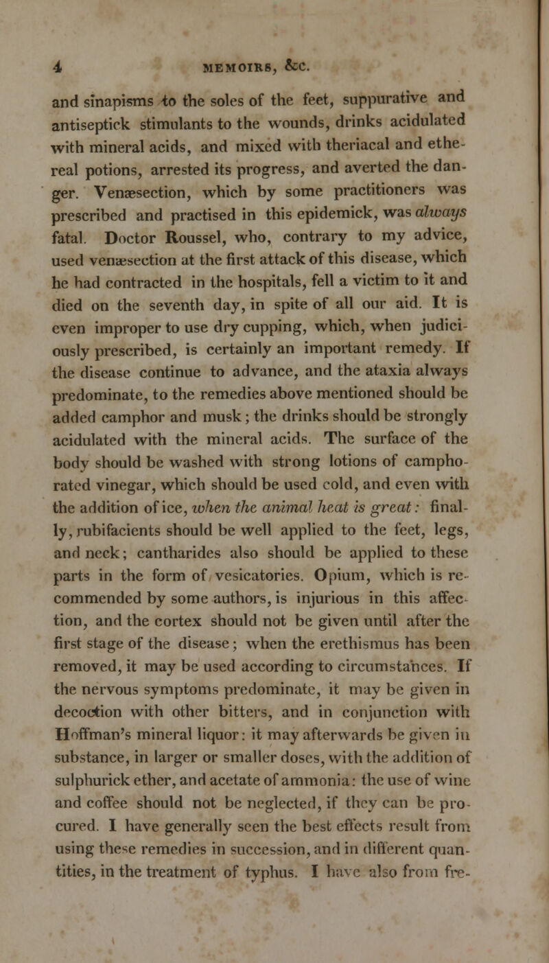 and sinapisms to the soles of the feet, suppurative and antiseptick stimulants to the wounds, drinks acidulated with mineral acids, and mixed with theriacal and ethe- real potions, arrested its progress, and averted the dan- ger. Venisection, which by some practitioners was prescribed and practised in this epidemick, was always fatal. Doctor Roussel, who, contrary to my advice, used venisection at the first attack of this disease, which he had contracted in the hospitals, fell a victim to it and died on the seventh day, in spite of all our aid. It is even improper to use dry cupping, which, when judici- ously prescribed, is certainly an important remedy. If the disease continue to advance, and the ataxia always predominate, to the remedies above mentioned should be added camphor and musk; the drinks should be strongly acidulated with the mineral acids. The surface of the body should be washed with strong lotions of campho- rated vinegar, which should be used cold, and even with the addition of ice, ivhen the animal heat is great: final- ly, rubifacients should be well applied to the feet, legs, and neck; cantharides also should be applied to these parts in the form of vesicatories. Opium, which is re- commended by some authors, is injurious in this affec- tion, and the cortex should not be given until after the first stage of the disease; when the erethismus has been removed, it may be used according to circumstances. If the nervous symptoms predominate, it may be given in decoction with other bitters, and in conjunction with Hoffman's mineral liquor: it may afterwards be given in substance, in larger or smaller doses, with the addition of sulphurick ether, and acetate of ammonia: the use of wine and coffee should not be neglected, if they can be pro- cured. I have generally seen the best effects result from using the^e remedies in succession, and in different quan- tities, in the treatment of typhus. I have also from fre-