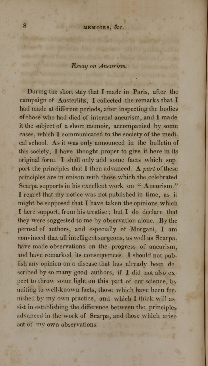 Essay on Aneurism. During the short stay that I made in Paris, after the campaign of Austerlitz, I collected the remarks that I had made at different periods, after inspecting the bodies of those who had died of internal aneurism, and I made it the subject of a short memoir, accompanied by some cases, which I communicated to the society of the medi- cal school. As it was only announced in the bulletin of this society, I have thought proper to give it here in its original form. I shall only add some facts which sup port the principles that I then advanced. A part of these principles are in unison with those which the celebrated Scarpa supports in his excellent work on  Aneurism. I regret that my notice was not published in time, as it might be supposed that I have taken the opinions which I here support, from his treatise; but I do declare that they were suggested to me by observation alone. By the perusal of authors, and especially of Morgani, I am convinced that all intelligent surgeons, as well as Scarpa, have made observations on the progress of aneurism, and have remarked its consequences. I should not pub lish any opinion on a disease that has already been de scribed by so many good authors, if I did not also ex pect to throw some light on this part of our science, by uniting to well-known facts, those which have been fur- nished by my own practice, and which I think will as- sist in establishing the difference between the principles advanced in the work of Scarpa, and those which arise out of my own observations.