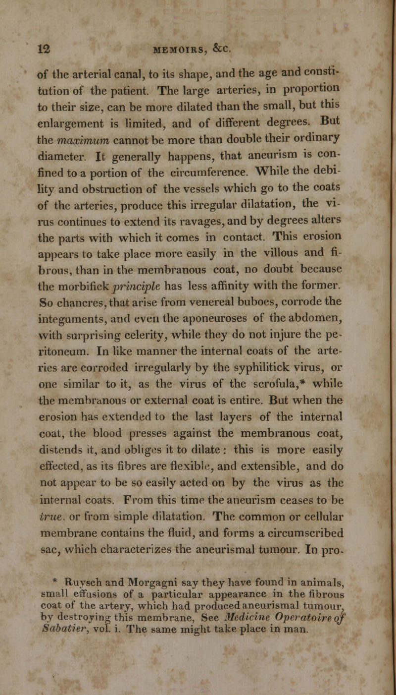 of the arterial canal, to its shape, and the age and consti- tution of the patient. The large arteries, in proportion to their size, can be more dilated than the small, but this enlargement is limited, and of different degrees. But the maximum cannot be more than double their ordinary diameter. It generally happens, that aneurism is con- fined to a portion of the circumference. While the debi- lity and obstruction of the vessels which go to the coats of the arteries, produce this irregular dilatation, the vi- ms continues to extend its ravages, and by degrees alters the parts with which it comes in contact. This erosion appears to take place more easily in the villous and fi- brous, than in the membranous coat, no doubt because the morbifick principle has less affinity with the former. So chancres, that arise from venereal buboes, corrode the integuments, and even the aponeuroses of the abdomen, with surprising celerity, while they do not injure the pe- ritoneum. In like manner the internal coats of the arte- ries are corroded irregularly by the syphilitick virus, or one similar to it, as the virus of the scrofula,* while the membranous or external coat is entire. But when the erosion has extended to the last layers of the internal coat, the blood presses against the membranous coat, distends it, and obliges it to dilate: this is more easily effected, as its fibres are flexible, and extensible, and do not appear to be so easily acted on by the virus as the internal coats. From this time the aneurism ceases to be true, or from simple dilatation. The common or cellular membrane contains the fluid, and forms a circumscribed sac, which characterizes the aneurismal tumour. In pro- * Ruysch and Morgagni say they have found in animals, small effusions of a particular appearance in the fibrous coat of the artery, which had produced aneurismal tumour, by destroying this membrane, See Medicine Operatoire of Sabatier, vol. i. The same might take place in man.