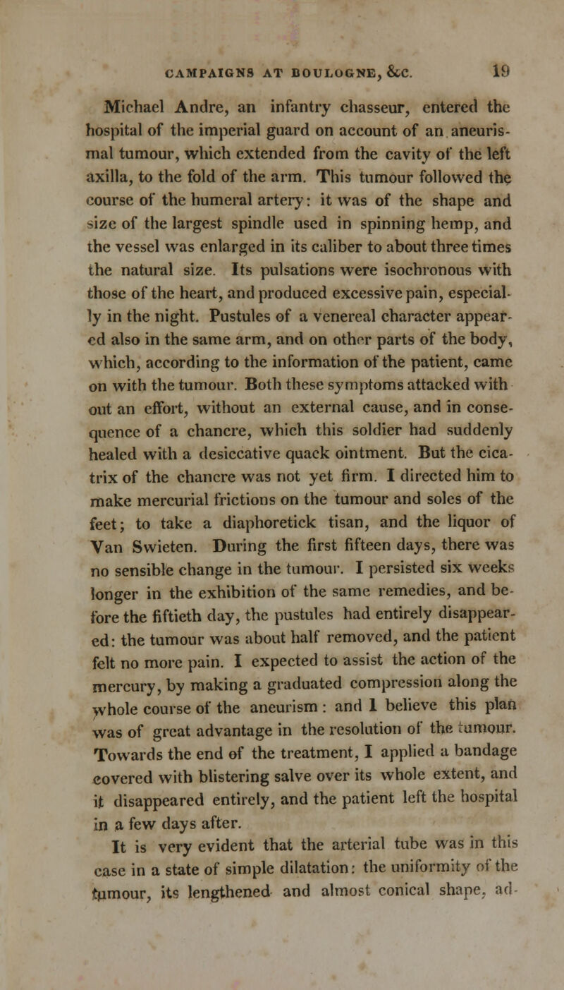Michael Andre, an infantry chasseur, entered the hospital of the imperial guard on account of an aneuris- mal tumour, which extended from the cavity of the left axilla, to the fold of the arm. This tumour followed the course of the humeral artery: it was of the shape and size of the largest spindle used in spinning hemp, and the vessel was enlarged in its caliber to about three times the natural size. Its pulsations were isochronous with those of the heart, and produced excessive pain, especial- ly in the night. Pustules of a venereal character appear- ed also in the same arm, and on othor parts of the body, which, according to the information of the patient, came on with the tumour. Both these symptoms attacked with out an effort, without an external cause, and in conse- quence of a chancre, which this soldier had suddenly healed with a desiccative quack ointment. But the cica- trix of the chancre was not yet firm. I directed him to make mercurial frictions on the tumour and soles of the feet; to take a diaphoretick tisan, and the liquor of Van Swieten. During the first fifteen days, there was no sensible change in the tumour. I persisted six weeks longer in the exhibition of the same remedies, and be- fore the fiftieth day, the pustules had entirely disappear- ed: the tumour was about half removed, and the patient felt no more pain. I expected to assist the action of the mercury, by making a graduated compression along the whole course of the aneurism : and 1 believe this plan was of great advantage in the resolution of the tumour. Towards the end of the treatment, I applied a bandage covered with blistering salve over its whole extent, and it disappeared entirely, and the patient left the hospital in a few days after. It is very evident that the arterial tube was in this case in a state of simple dilatation: the uniformity of the tpmour, its lengthened and almost conical shape, ad