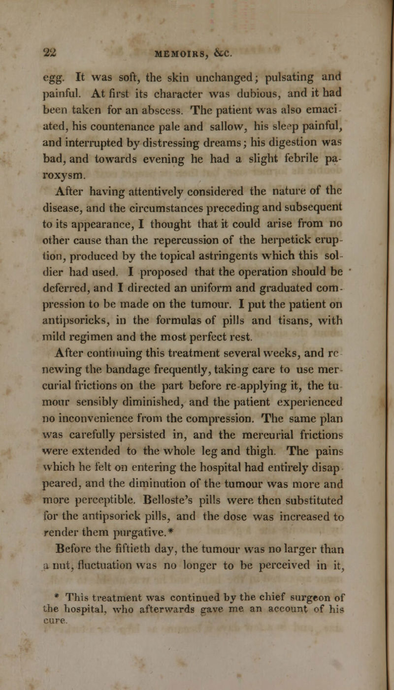 egg. It was soft, the skin unchanged; pulsating and painful. At first its character was dubious, and it had been taken for an abscess. The patient was also emaci ated, his countenance pale and sallow, his slet'p painful, and interrupted by distressing dreams; his digestion was bad, and towards evening he had a slight febrile pa roxysm. After having attentively considered the nature of the disease, and the circumstances preceding and subsequent to its appearance, I thought that it could arise from no other cause than the repercussion of the herpetick erup- tion, produced by the topical astringents which this sol dier had used. I proposed that the operation should be deferred, and I directed an uniform and graduated com- pression to be made on the tumour. I put the patient on antipsoricks, in the formulas of pills and tisans, with mild regimen and the most perfect rest. After continuing this treatment several weeks, and re newing the bandage frequently, taking care to use mer curial frictions on the part before re-applying it, the tu mour sensibly diminished, and the patient experienced no inconvenience from the compression. The same plan was carefully persisted in, and the mercurial frictions were extended to the whole leg and thigh. The pains which he felt on entering the hospital had entirely disap peared, and the diminution of the tumour was more and more perceptible. Belloste's pills were then substituted for the antipsoriek pills, and the dose was increased to render them purgative.* Before the fiftieth day, the tumour was no larger than a nut, fluctuation was no longer to be perceived in it, * This treatment was continued by the chief surgeon of the hospital, who afterwards gave me an account of hie cure.