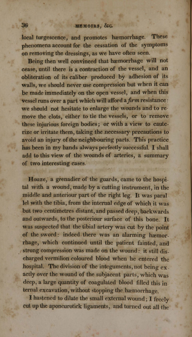 local turgescence, and promotes haemorrhage. These phenomena account for the cessation of the symptoms on removing the dressings, as we have often seen. Being then well convinced that haemorrhage will not cease, until there is a contraction of the vessel, and an obliteration of its caliber produced by adhesion of its walls, we should never use compression but when it can be made immediately on the open vessel, and when this vessel runs over a part which will afford a firm resistance: we should not hesitate to enlarge the wounds and to re move the clots, either to tie the vessels, or to remove these injurious foreign bodies; or with a view to caute- rize or irritate them, taking the necessary precautions to avoid an injury of the neighbouring parts. This practice has been in my hands always perfectly successful. I shall add to this view of the wounds of arteries, a summary of two interesting cases. Houze, a grenadier of the guards, came to the hospi tal with a wound, made by a cutting instrument, in the middle and anteriour part of the right leg. It was paral lei with the tibia, from the internal edge of which it was but two centimetres distant, and passed deep, backwards and outwards, to the posteriour surface of this bone. It was suspected that the tibial artery was cut by the point of the sword: indeed there was an alarming haemor- rhage, which continued until the patient fainted, and strong compression was made on the wound: it still dis- charged vermilion coloured blood when he entered the hospital. The division of the integuments, not being ex actly over the wound of the subjacent parts, which was deep, a large quantity of coagulated blood filled this in ternal excavation, without stopping the haemorrhage. I hastened to dilate the small external wound; I freely cut up the aponeurotick ligaments, and turned out all the