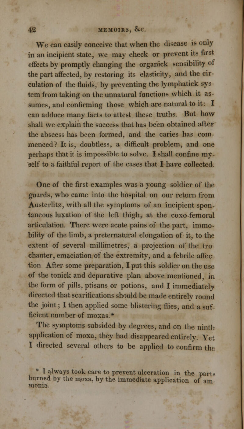 We can easily conceive that when the disease is only in an incipient state, we may check or prevent its first effects by promptly changing the organick sensibility of the part affected, by restoring its elasticity, and the cir- culation of the fluids, by preventing the lymphatick sys- tem from taking on the unnatural functions which it as- sumes, and confirming those which are natural to it: I can adduce many facts to attest these truths. But how shall we explain the success that has been obtained afteF the abscess has been formed, and the caries has com- menced? It is, doubtless, a difficult problem, and one perhaps that it is impossible to solve. I shall confine my- self to a faithful report of the cases that I have collected, One of the first examples was a young soldier of the guards, who came into the hospital on our return from Austerlitz, with all the symptoms of an incipient spon- taneous luxation of the left thigh, at the coxo-femoral articulation. There were acute pains of the part, immo- bility of the limb, a preternatural elongation of it, to the extent of several millimetres, a projection of the tro- chanter, emaciation of the extremity, and a febrile affec tion After some preparation, I put this soldier on the use of the tonick and depurative plan above mentioned, in the form of pills, ptisans or potions, and I immediately directed that scarifications should be made entirelv round the joint; I then applied some blistering flies, and a suf- ficient number of moxas.* The symptoms subsided by degrees, and on the ninth application of moxa, they had disappeared entirely. Yet I directed several others to be applied to confirm the * I always took care to prevent ulceration in the parts burned by the moxa, by the immediate application of am snonia