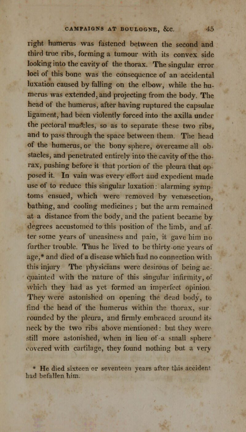 right humerus was fastened between the second and third true ribs, forming a tumour with its convex side looking into the cavity of the thorax. The singular error loci of this bone was the consequence of an accidental luxation caused by falling on the elbow, while the hu- merus was extended, and projecting from the body. The head of the humerus, after having ruptured the capsular ligament, had been violently forced into the axilla under the pectoral mumbles, so as to separate these two ribs, and to pass through the space between them. The head of the humerus, or the bony sphere, overcame all ob- stacles, and penetrated entirely into the cavity of the tho- rax, pushing before it that portion of the pleura that op- posed it. In vain was every effort and expedient made use of to reduce this singular luxation: alarming symp toms ensued, which were removed by venaesection, bathing, and cooling medicines ; but the arm remained at a distance from the body, and the patient became by degrees accustomed to this position of the limb, and af- ter some years of uneasiness and pain, it gave him no further trouble. Thus he lived to be thirty-one years of age,* and died of a disease which had no connection with this injury The physicians were desirous of being ac quaintecl with the nature of this singular infirmity, of which they had as yet formed an imperfect opinion They were astonished on opening the dead body, to find the head of the humerus within the thorax, sur rounded by the pleura, and firmly embraced around its- neck by the two ribs above mentioned: but they were still more astonished, when in lieu of a small sphere covered with cartilage, they found nothing but a very * He died sixteen or seventeen years after tjiis accident had befallen him.