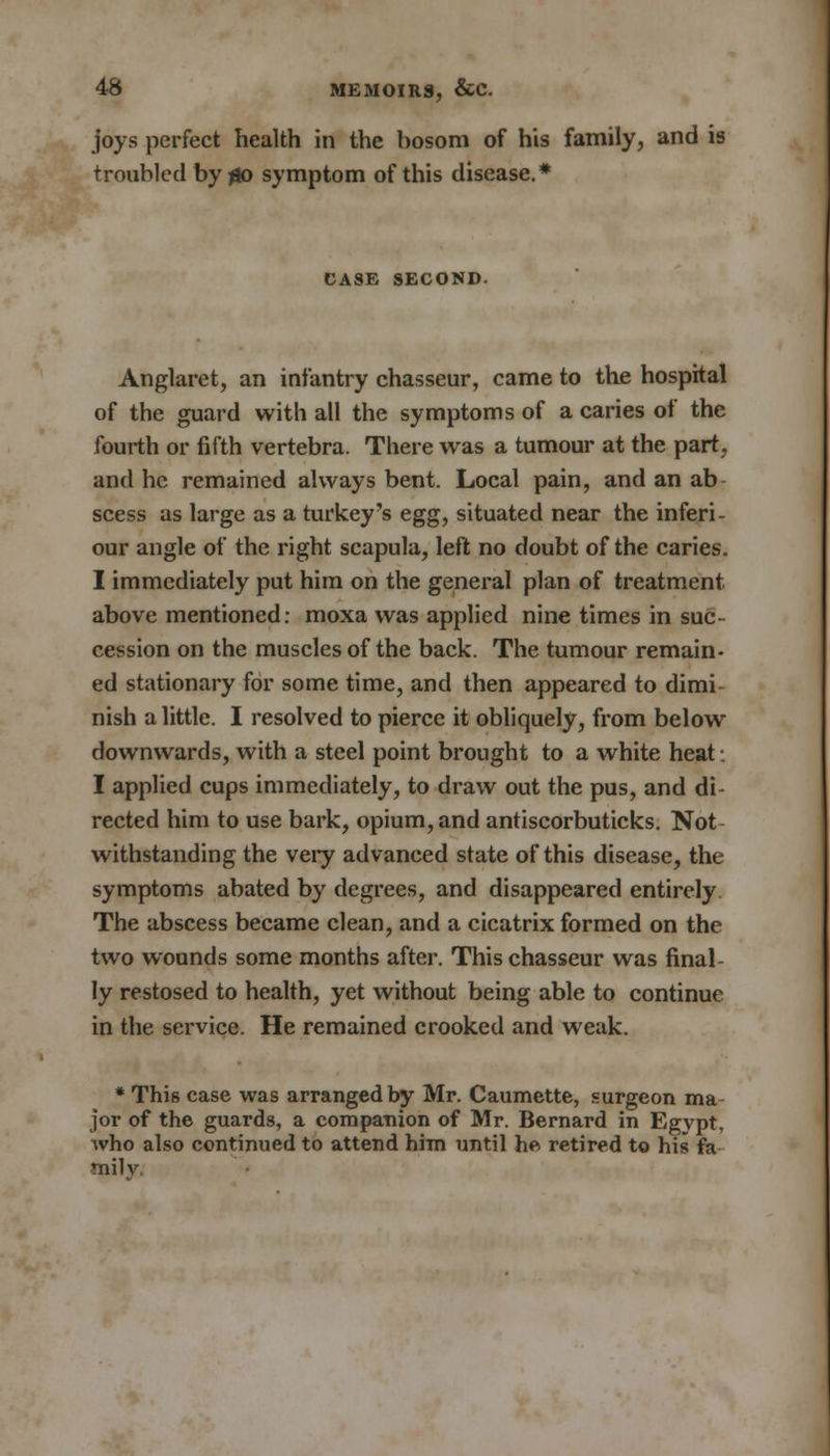 joys perfect health in the bosom of his family, and is troubled by go symptom of this disease.* CASE SECOND. Anglaret, an infantry chasseur, came to the hospital of the guard with all the symptoms of a caries of the fourth or fifth vertebra. There was a tumour at the part, and he remained always bent. Local pain, and an ab scess as large as a turkey's egg, situated near the inferi- our angle of the right scapula, left no doubt of the caries. I immediately put him on the general plan of treatment above mentioned: moxa was applied nine times in suc- cession on the muscles of the back. The tumour remain- ed stationary for some time, and then appeared to dimi- nish a little. I resolved to pierce it obliquely, from below downwards, with a steel point brought to a white heat I applied cups immediately, to draw out the pus, and di- rected him to use bark, opium, and antiscorbuticks. Not- withstanding the very advanced state of this disease, the symptoms abated by degrees, and disappeared entirely The abscess became clean, and a cicatrix formed on the two wounds some months after. This chasseur was final- ly restosed to health, yet without being able to continue in the service. He remained crooked and weak. * This case was arranged by Mr. Caumette, surgeon ma- jor of the guards, a companion of Mr. Bernard in Egvpt, who also continued to attend him until he retired to his fa milv.