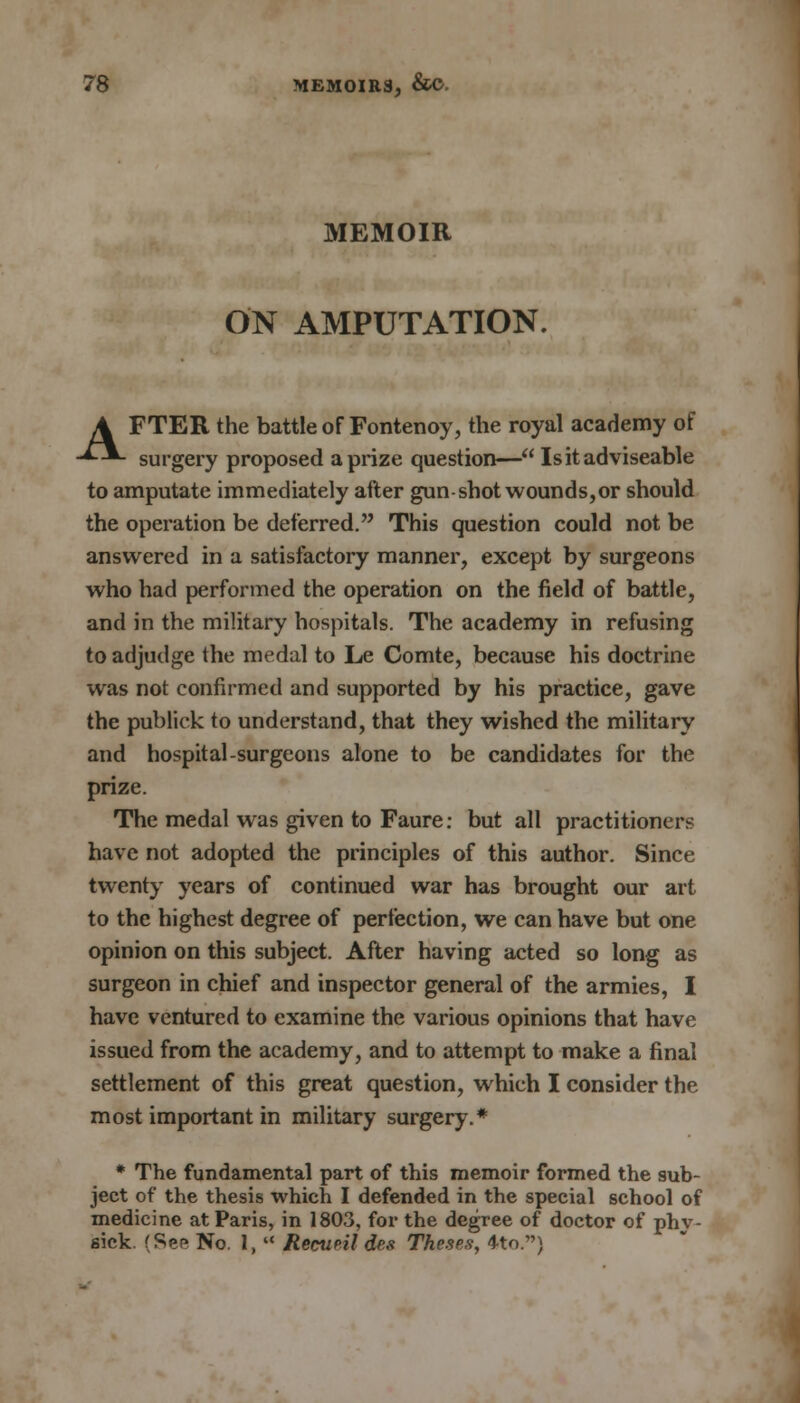 MEMOIR ON AMPUTATION. A FTER the battle of Fontenoy, the royal academy of -*-■*- surgery proposed a prize question— Isitadviseable to amputate immediately after gun-shot wounds, or should the operation be deferred. This question could not be answered in a satisfactory manner, except by surgeons who had performed the operation on the field of battle, and in the military hospitals. The academy in refusing to adjudge the medal to Le Comte, because his doctrine was not confirmed and supported by his practice, gave the publick to understand, that they wished the military and hospital-surgeons alone to be candidates for the prize. The medal was given to Faure: but all practitioners have not adopted the principles of this author. Since twenty years of continued war has brought our art to the highest degree of perfection, we can have but one opinion on this subject. After having acted so long as surgeon in chief and inspector general of the armies, I have ventured to examine the various opinions that have issued from the academy, and to attempt to make a final settlement of this great question, which I consider the most important in military surgery.* * The fundamental part of this memoir formed the sub- ject of the thesis which I defended in the special school of medicine at Paris, in 1803, for the degree of doctor of phv- sick. (See No. 1,  Recup.il des Theses, 4to.)