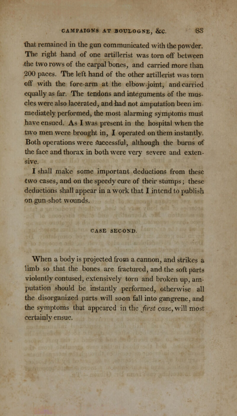 that remained in the gun communicated with the powder. The right hand of one artillerist was torn off between the two rows of the carpal bones, and carried more than 200 paces. The left hand of the other artillerist was torn off with the fore-arm at the elbow joint, and carried equally as far. The tendons and integuments of the mus- cles were also lacerated, and had not amputation been im- mediately performed, the most alarming symptoms must Jhave ensued. As I was present in the hospital when the two men were brought in, I operated on them instantly. Both operations were successful, although the burns of the face and thorax in both were very severe and exten- sive. I shall make some important deductions from these two cases, and on the speedy cure of their stumps; these deductions shall appear in a work that I intend to publish on gun-shot wounds. CASE SECOND. When a body is projected from a cannon, and strikes a limb so that the bones are fractured, and the soft parts violently contused, extensively torn and broken up, am- putation should be instantly performed, otherwise all the disorganized parts will soon fall into gangrene, and the symptoms that appeared in the first case, will most certainly ensue.