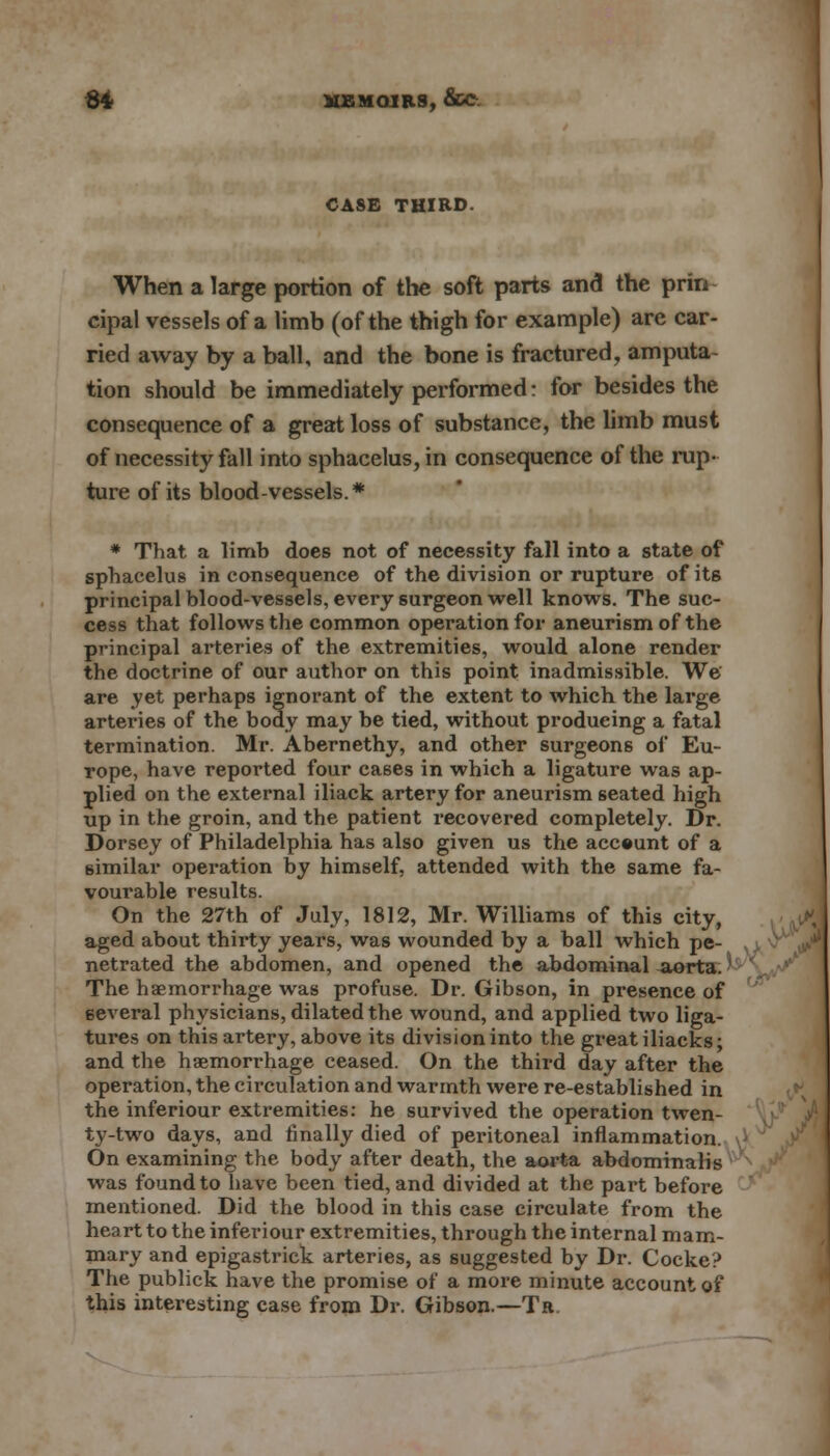 CASE THIRD. When a large portion of the soft parts and the prin cipal vessels of a limb (of the thigh for example) are car- ried away by a ball, and the bone is fractured, amputa tion should be immediately performed: for besides the consequence of a great loss of substance, the limb must of necessity fall into sphacelus, in consequence of the rap- ture of its blood-vessels.* * That a limb does not of necessity fall into a state of sphacelus in consequence of the division or rupture of its principal blood-vessels, every surgeon well knows. The suc- cess that follows the common operation for aneurism of the principal arteries of the extremities, would alone render the doctrine of our author on this point inadmissible. We are yet perhaps ignorant of the extent to which the large arteries of the body may be tied, without producing a fatal termination. Mr. Abernethy, and other surgeons of Eu- rope, have reported four cases in which a ligature was ap- plied on the external iliack artery for aneurism seated high up in the groin, and the patient recovered completely. Dr. Dorscy of Philadelphia has also given us the account of a similar operation by himself, attended with the same fa- vourable results. On the 27th of July, 1812, Mr. Williams of this city, aged about thirty years, was wounded by a ball which pe- netrated the abdomen, and opened the abdominal aorta. • The haemorrhage was profuse. Dr. Gibson, in presence of several physicians, dilated the wound, and applied two liga- tures on this artery, above its division into the great iliacks; and the haemorrhage ceased. On the third day after the operation, the circulation and warmth were re-established in the inferiour extremities: he survived the operation twen- ty-two days, and finally died of peritoneal inflammation. On examining the body after death, the aorta abdominalis was found to have been tied, and divided at the part before mentioned. Did the blood in this case circulate from the heart to the inferiour extremities, through the internal mam- mary and epigastrick arteries, as suggested by Dr. Cocke? The publick have the promise of a more minute account of this interesting case from Dr. Gibson.—Tr.