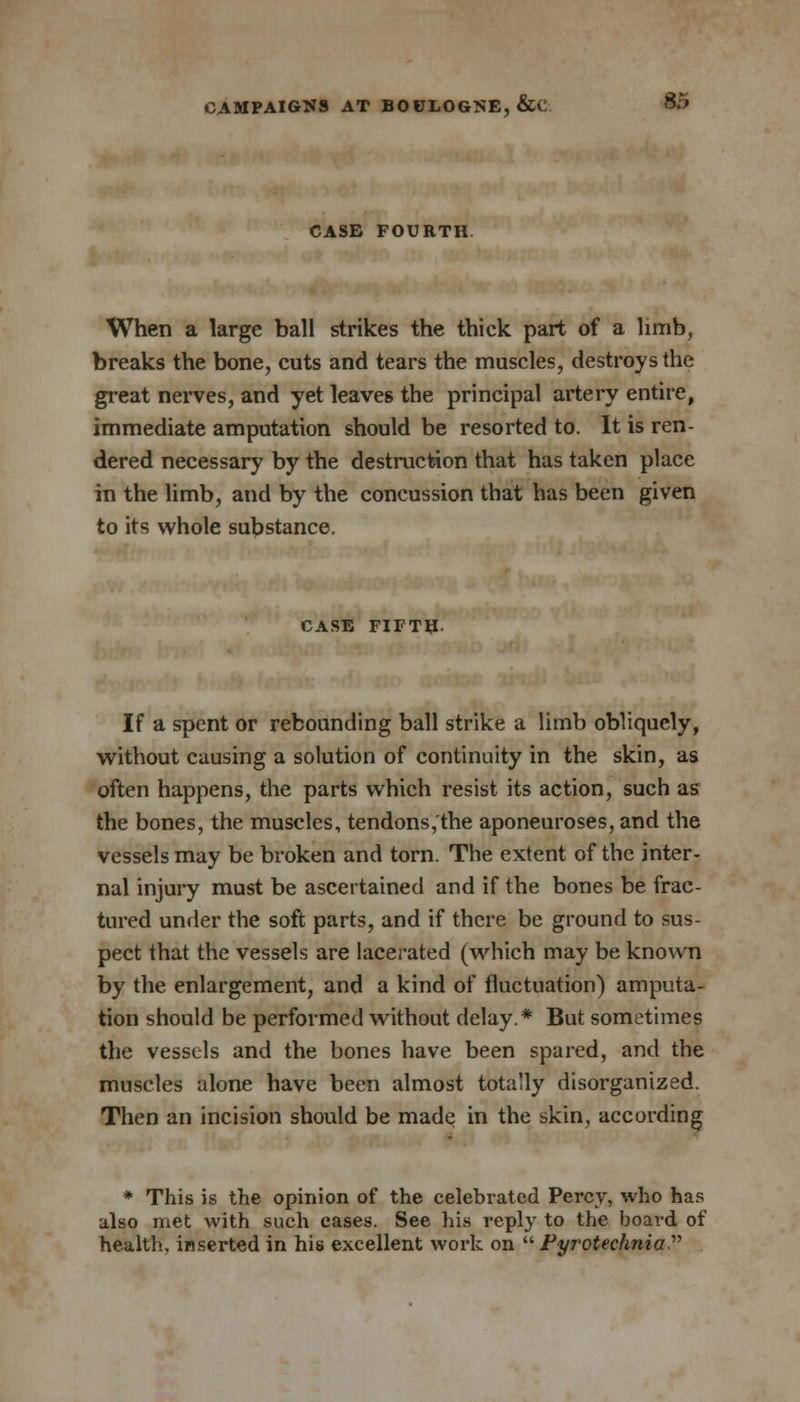 CASE FOURTH When a large ball strikes the thick part of a limb, breaks the bone, cuts and tears the muscles, destroys the great nerves, and yet leaves the principal artery entire, immediate amputation should be resorted to. It is ren- dered necessary by the destruction that has taken place in the limb, and by the concussion that has been given to its whole substance. CASE FIFTH. If a spent or rebounding ball strike a limb obliquely, without causing a solution of continuity in the skin, as often happens, the parts which resist its action, such as the bones, the muscles, tendons,'the aponeuroses, and the vessels may be broken and torn. The extent of the inter- nal injury must be ascertained and if the bones be frac- tured under the soft parts, and if there be ground to sus- pect that the vessels are lacerated (which may be known by the enlargement, and a kind of fluctuation) amputa- tion should be performed without delay* But sometimes the vessels and the bones have been spared, and the muscles alone have been almost totally disorganized. Then an incision should be made in the skin, according * This is the opinion of the celebrated Percy, who has also met with such cases. See his reply to the board of health, inserted in his excellent work on  Fyrotechnia 
