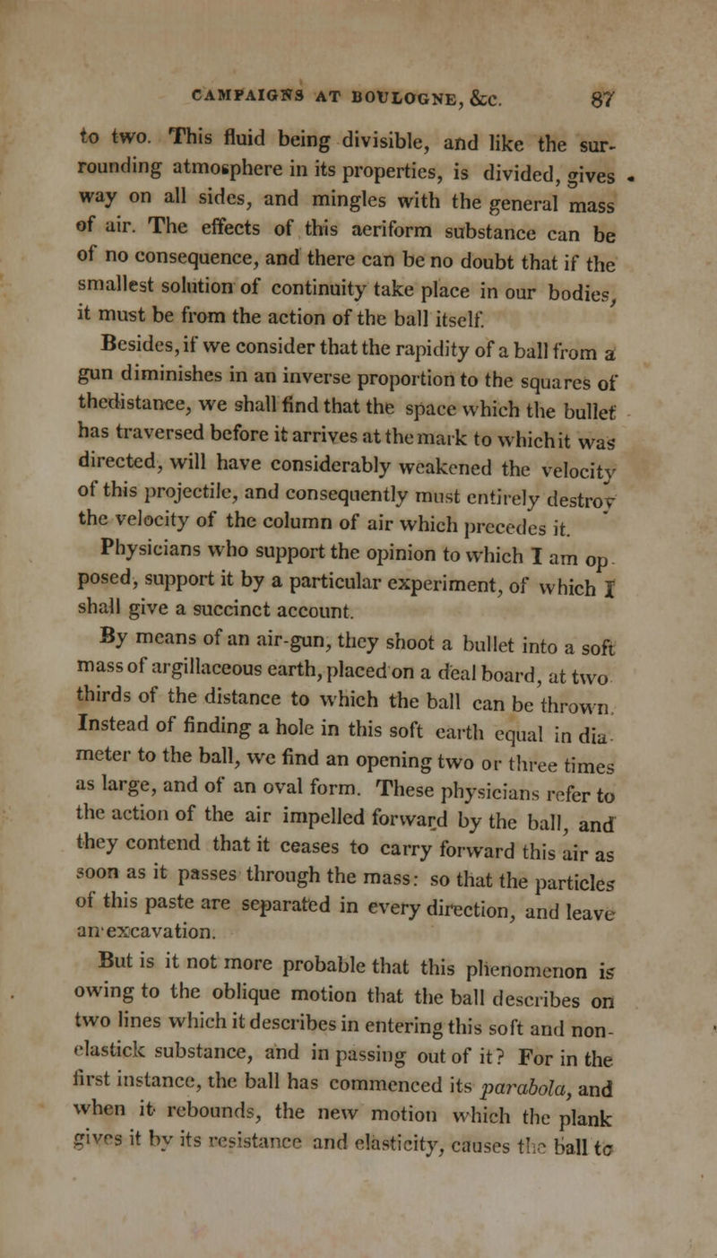 to two. This fluid being divisible, and like the sur- rounding atmosphere in its properties, is divided, gives - way on all sides, and mingles with the general mass of air. The effects of this aeriform substance can be of no consequence, and there can be no doubt that if the smallest solution of continuity take place in our bodies, it must be from the action of the ball itself. Besides, if we consider that the rapidity of a ball from a gun diminishes in an inverse proportion to the squares of thedistance, we shall find that the space which the bullet has traversed before it arrives at the mark to whichit was directed, will have considerably weakened the velocity of this projectile, and consequently must entirely destrov the velocity of the column of air which precedes it. Physicians who support the opinion to which I am op posed, support it by a particular experiment, of which I shall give a succinct account. By means of an air-gun, they shoot a bullet into a soft mass of argillaceous earth, placed on a deal board, at two thirds of the distance to which the ball can be thrown. Instead of finding a hole in this soft earth equal in dia- meter to the ball, we find an opening two or three times as large, and of an oval form. These physicians refer to the action of the air impelled forward by the ball, and they contend that it ceases to carry forward this air as soon as it passes through the mass: so that the particles of this paste are separated in every direction, and leave anexcavation. But is it not more probable that this phenomenon is owing to the oblique motion that the ball describes on two lines which it describes in entering this soft and non- elastick substance, and in passing out of it? For in the first instance, the ball has commenced its parabola, and when it- rebounds, the new motion which the plank gives it by its resistance and elasticity, causes the ball tc