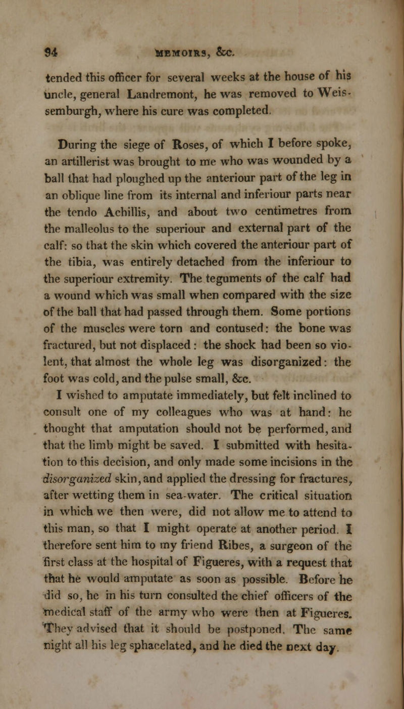 tended this officer for several weeks at the house of his uncle, general Landremont, he was removed to Weis- semburgh, where his cure was completed. During the siege of Roses, of which I before spoke, an artillerist was brought to me who was wounded by a ball that had ploughed up the anteriour part of the leg in an oblique line from its internal and inferiour parts near the tcndo Achillis, and about two centimetres from the malleolus to the superiour and external part of the calf: so that the skin which covered the anteriour part of the tibia, was entirely detached from the inferiour to the superiour extremity. The teguments of the calf had a wound which was small when compared with the size of the ball that had passed through them. Some portions of the muscles were torn and contused: the bone was fractured, but not displaced : the shock had been so vio- lent, that almost the whole leg was disorganized: the foot was cold, and the pulse small, &c. I wished to amputate immediately, but felt inclined to consult one of my colleagues who was at hand: he thought that amputation should not be performed, and that the limb might be saved. I submitted with hesita- tion to this decision, and only made some incisions in the disorganized skin, and applied the dressing for fractures, after wetting them in sea-water. The critical situation in which we then were, did not allow me to attend to this man, so that I might operate at another period. X therefore sent him to my friend Ribes, a surgeon of the first class at the hospital of Figueres, with a request that that he would amputate as soon as possible. Before he did so, he in his turn consulted the chief officers of the medical staff of the army who were then at Figueres. They advised that it should be postponed. The same night all his leg sphacelated, and he died the next day.