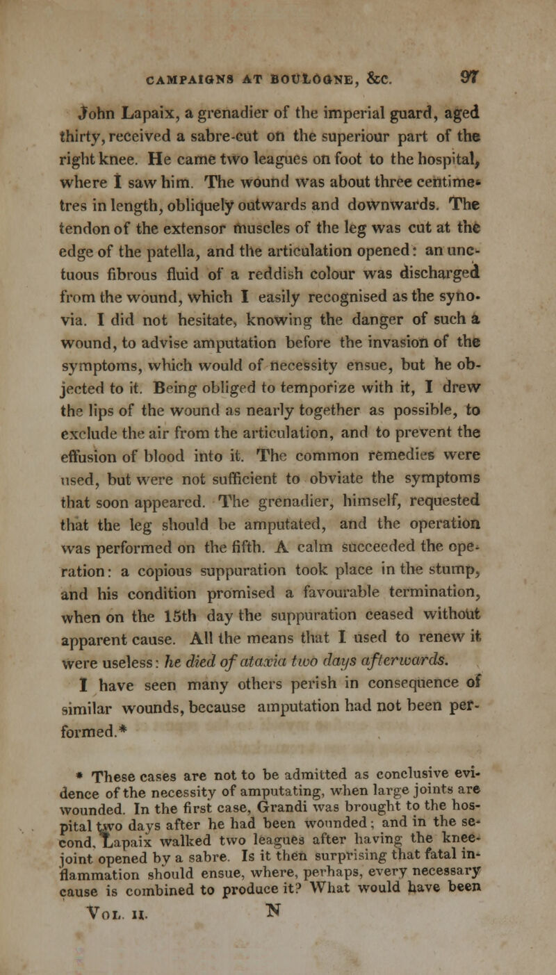 John Lapaix, a grenadier of the imperial guard, aged thirty, received a sabre-cut on the superiour part of the right knee. He came two leagues on foot to the hospital, where I saw him. The wound was about three centime* tres in length, obliquely outwards and downwards. The tendon of the extensor muscles of the leg was cut at the edge of the patella, and the articulation opened: an unc- tuous fibrous fluid of a reddish colour was discharged from the wound, which I easily recognised as the syno. via. I did not hesitate, knowing the danger of such a wound, to advise amputation before the invasion of the symptoms, which would of necessity ensue, but he ob- jected to it. Being obliged to temporize with it, I drew the lips of the wound as nearly together as possible, to exclude the air from the articulation, and to prevent the effusion of blood into it. The common remedies were used, but were not sufficient to obviate the symptoms that soon appeared. The grenadier, himself, requested that the leg should be amputated, and the operation was performed on the fifth. A calm succeeded the ope- ration : a copious suppuration took place in the stump, and his condition promised a favourable termination, when on the 15th day the suppuration ceased without apparent cause. All the means that I used to renew it were useless: he died of ataxia two days afterwards. I have seen many others perish in consequence of similar wounds, because amputation had not been per- formed.* * These cases are not to be admitted as conclusive evi- dence of the necessity of amputating, when large joints are wounded. In the first case, Grandi was brought to the hos- pital taro days after he had been wounded; and in the se- cond, Lapaix walked two leagues after having the knee- joint opened bv a sabre. Is it then surprising that fatal in- flammation should ensue, where, perhaps, every necessary cause is combined to produce it? What would have been Vol. n. N