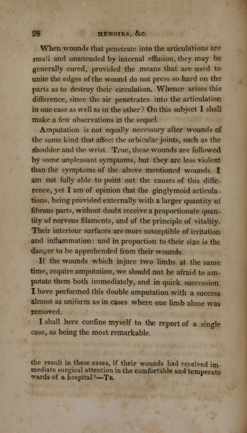 When wounds that penetrate into the articulations are gmaH and unattended by internal effusion, they may be generally cured, provided the means that are used to unite the edges of the wound do not press so hard on the parts as to destroy their circulation. Whence arises this difference, since the air penetrates into the articulation in one case as well as in the other? On this subject I shall make a few observations in the sequel. Amputation is not equally necessary after wounds of the same kind that affect the orbicular joints, such as the shoulder and the wrist. True, these wounds are followed by some unpleasant symptoms, but they are less violent than the symptoms of the above mentioned wounds. I am not fully able to point out the causes of this diffe- rence, yet I am of opinion that the ginglymoid articula- tions, being provided externally with a larger quantity of fibrous parts, without doubt receive a proportionate quan- tity of nervous filaments, and of the principle of vitality. Their interiour surfaces are more susceptible of irritation and inflammation: and in proportion to their size is the danger to be apprehended from their wounds. If the wounds which injure two limbs at the same time, require amputation, we should not be afraid to am- putate them both immediately, and in quick succession. I have performed this double amputation with a success almost as uniform as in cases where one limb alone was removed. I shall here confine myself to the report of a single case, as being the most remarkable. the result in these cases, if their wounds had received im- mediate surgical attention in the comfortable and temperate wards of a hospital?—Tr.
