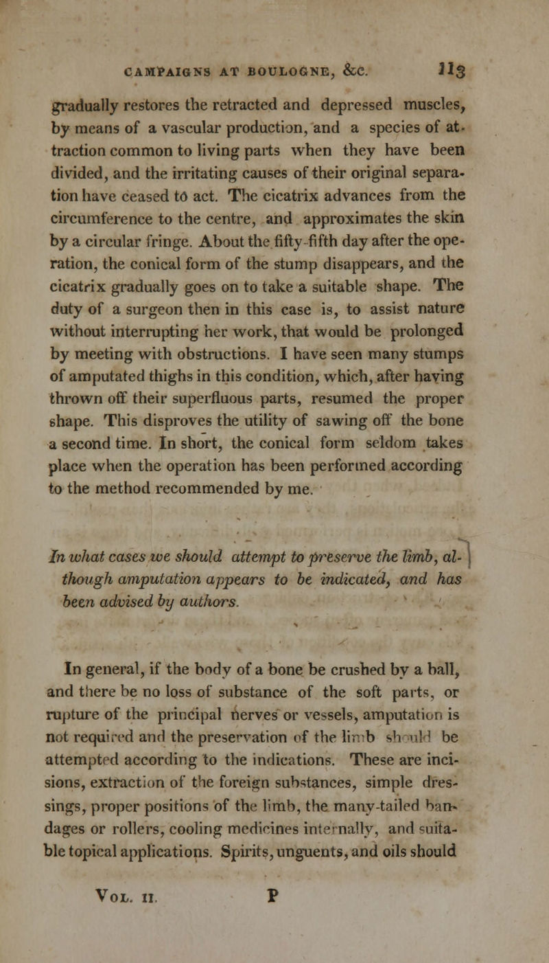 gradually restores the retracted and depressed muscles, by means of a vascular production, and a species of at- traction common to living parts when they have been divided, and the irritating causes of their original separa. tion have ceased to act. The cicatrix advances from the circumference to the centre, and approximates the skin by a circular fringe. About the fifty fifth day after the ope- ration, the conical form of the stump disappears, and the cicatrix gradually goes on to take a suitable shape. The duty of a surgeon then in this case is, to assist nature without interrupting her work, that would be prolonged by meeting with obstructions. I have seen many stumps of amputated thighs in this condition, which, after having thrown off their superfluous parts, resumed the proper 6hape. This disproves the utility of sawing off the bone a second time. In short, the conical form seldom takes place when the operation has been performed according to the method recommended by me. In what cases we should attempt to preserve the limb, al- ) though amputation appears to be indicated, and has been advised by authors. In general, if the body of a bone be crushed by a ball, and there be no loss of substance of the soft pa its, or rupture of the principal nerves or vessels, amputation is not required and the preservation of the limb should be attempted according to the indications. These are inci- sions, extraction of the foreign substances, simple dres- sings, proper positions of the limb, the many-tailed ban- dages or rollers, cooling medicines internally, and suita- ble topical applications. Spirits, unguents, and oils should Vol. n P