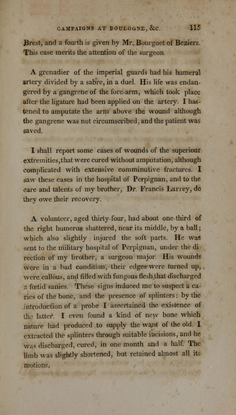 Jftrest, and a fourth is given by Mi\ Bourguet of Beziers. This case merits the attention of the surgeon. A grenadier of the imperial guards had his humeral artery divided by a sabre, in a duel. His life was endan- gered by a gangrene of the fore-arm, which took place after the ligature had been applied on the artery. I has- tened to amputate the arm above the wound although the gangrene was not circumscribed, and the patient was saved. I shall report some cases of wounds of the superiour extremities,that were cured without amputation, although complicated with extensive comminutive fractures. I saw these cases in the hospital of Perpignan, and to the care and talents of my brother, Dr. Francis Larrey, do they owe their recovery. A volunteer, aged thirty-four, had about one-third of the right humerus shattered, near its middle, by a ball; which also slightly injured the soft parts. He was sent to the military hospital of Perpignan, under the di- rection of my brother, a surgeon major. His wounds were in a bad condition, their edges were turned up, were callous, and filled with fungous flesh that discharged a foetid sanies. These signs induced me to suspect a ca- ries of the bone, and the presence of splinters: by the introduction of a probe I ascertained the existence of the latter. I even found a kind of new bone which nature had produced to supply the want of the old. I extracted the splinters through suitable incisions, and he was discharged, cured, in one month and a half. The limb was slightly shortened, but retained almost all its motions.