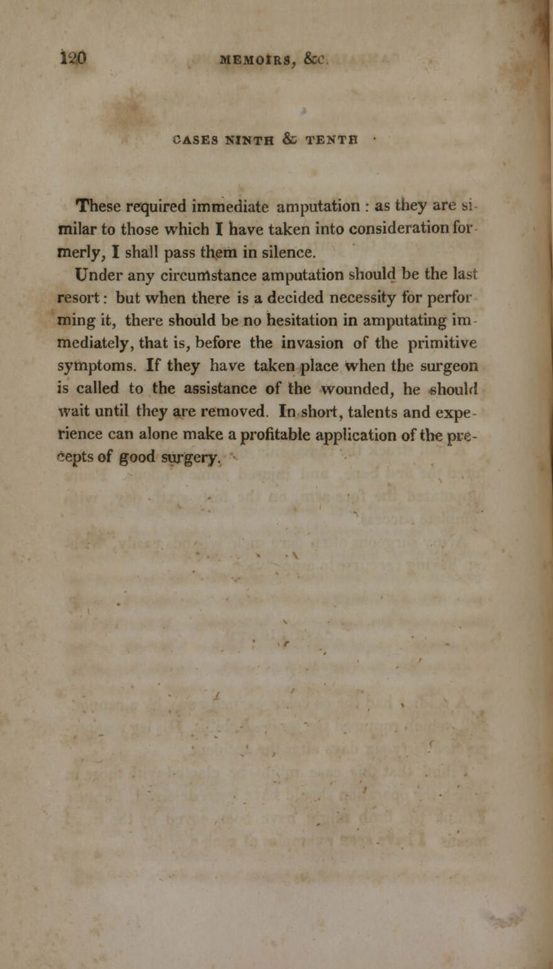 CASES NINTH & TENTH These required immediate amputation : as they are si- milar to those which I have taken into consideration for merly, I shall pass them in silence. Under any circumstance amputation should be the last resort: but when there is a decided necessity for perfor ming it, there should be no hesitation in amputating im mediately, that is, before the invasion of the primitive symptoms. If they have taken place when the surgeon is called to the assistance of the wounded, he should wait until they are removed. In short, talents and expe- rience can alone make a profitable application of the pre- cepts of good surgery.