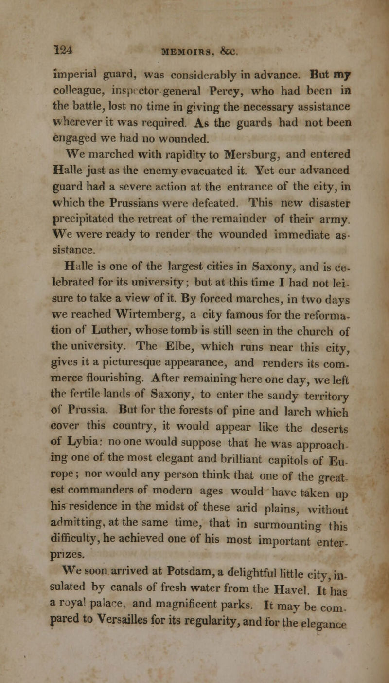 Imperial guard, was considerably in advance. But 017 colleague, inspector-general Percy, who had been in the battle, lost no time in giving the necessary assistance wherever it was required. As the guards had not been engaged we had no wounded. We marched with rapidity to Mersburg, and entered Halle just as the enemy evacuated it. Yet our advanced guard had a severe action at the entrance of the city, in which the Prussians were defeated. This new disaster precipitated the retreat of the remainder of their army. We were ready to render the wounded immediate as- sistance. Halle is one of the largest cities in Saxony? and is ce- lebrated for its university; but at this time I had not lei- sure to take a view of it. By forced marches, in two days we reached Wirtemberg, a city famous for the reforma- tion of Luther, whose tomb is still seen in the church of the university. The Elbe, which runs near this city, gives it a picturesque appearance, and renders its com- merce flourishing. After remaining here one day, we left the fertile lands of Saxony, to enter the sandy territory of Prussia. But for the forests of pine and larch which cover this country, it would appear like the deserts of Lybia: no one would suppose that he was approach ing one of the most elegant and brilliant capitols of Eu- rope ; nor would any person think that one of the great- est commanders of modern ages would have taken up his residence in the midst of these arid plains, without admitting, at the same time, that in surmounting this difficulty, he achieved one of his most important enter- prizes. We soon arrived at Potsdam, a delightful little city, in- sulated by canals of fresh water from the Havel. It has a roya! pa!a-e, and magnificent parks. It may be com- pared to Versailles for its regularity, and for the elegance