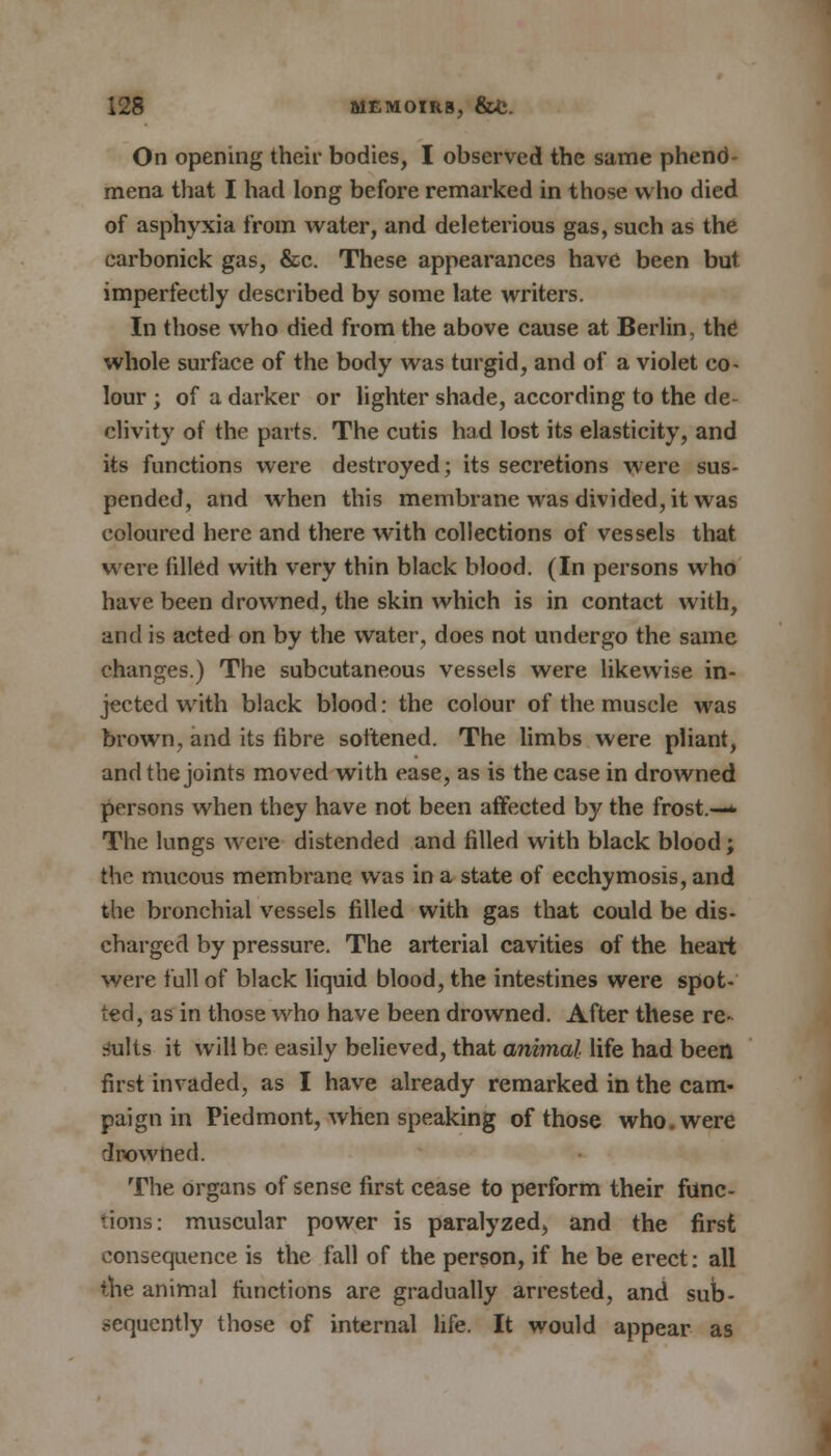 On opening their bodies, I observed the same phend- mena that I had long before remarked in those who died of asphyxia from water, and deleterious gas, such as the carbonick gas, &c. These appearances have been but imperfectly described by some late writers. In those who died from the above cause at Berlin, the whole surface of the body was turgid, and of a violet co- lour ; of a darker or lighter shade, according to the de- clivity of the parts. The cutis had lost its elasticity, and its functions were destroyed; its secretions were sus- pended, and when this membrane was divided, it was coloured here and there with collections of vessels that were filled with very thin black blood. (In persons who have been drowned, the skin which is in contact with, and is acted on by the water, does not undergo the same changes.) The subcutaneous vessels were likewise in- jected with black blood: the colour of the muscle was brown, and its fibre softened. The limbs were pliant, and the joints moved with ease, as is the case in drowned persons when they have not been affected by the frost.—* The lungs were distended and filled with black blood; the mucous membrane was in a state of ecchymosis, and the bronchial vessels filled with gas that could be dis- charged by pressure. The arterial cavities of the heart were full of black liquid blood, the intestines were spot- ted, as in those who have been drowned. After these re- sults it will be easily believed, that animal life had been first invaded, as I have already remarked in the cam- paign in Piedmont, when speaking of those who. were drowned. The organs of sense first cease to perform their func- tions: muscular power is paralyzed, and the first consequence is the fall of the person, if he be erect: all the animal functions are gradually arrested, and sub- sequently those of internal life. It would appear as