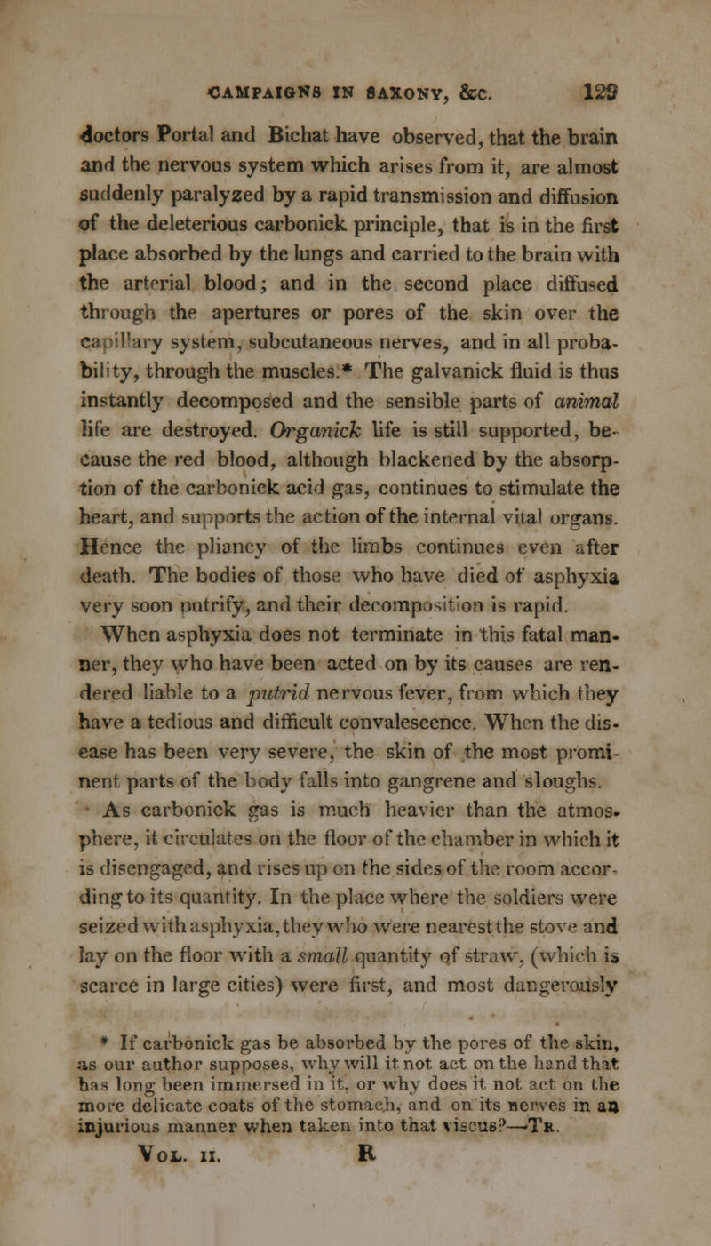 doctors Portal and Bichat have observed, that the brain and the nervous system which arises from it, are almost suddenly paralyzed by a rapid transmission and diffusion of the deleterious carbonick principle, that is in the first place absorbed by the lungs and carried to the brain with the arterial blood; and in the second place diffused through the apertures or pores of the skin over the capil'ary system, subcutaneous nerves, and in all proba- bility, through the muscles.* The galvanick fluid is thus instantly decomposed and the sensible parts of animal life are destroyed. Organick life is still supported, be- cause the red blood, although blackened by the absorp- tion of the carbonick acid gas, continues to stimulate the heart, and supports the action of the internal vital organs. Hence the pliancy of the limbs continues even after death. The bodies of those who have died of asphyxia very soon putrify, and their decomposition is rapid. When asphyxia does not terminate in this fatal man- ner, they who have been acted on by its causes are ren- dered liable to a putrid nervous fever, from which they have a tedious and difficult convalescence. When the dis- ease has been very severe, the skin of the most promi- nent parts of the body falls into gangrene and sloughs. As carbonick gas is much heavier than the atmos- phere, it circulates on the floor of the chamber in which it is disengaged, and rises up on the sides of the room accor- ding to its quantity. In the place where the soldiers were seized with asphyxia, they who were nearestthe stove and lay on the floor with a small quantity of straw, (which is scarce in large cities) were first, and most dangerously * If carbonick gas be absorbed by the pores of the skin, as our author supposes, why will it not act on the band that has long been immersed in it, or why does it not act on the more delicate coats of the stomach, and on its nerves in an injurious manner when taken into that viscue?—Tr,