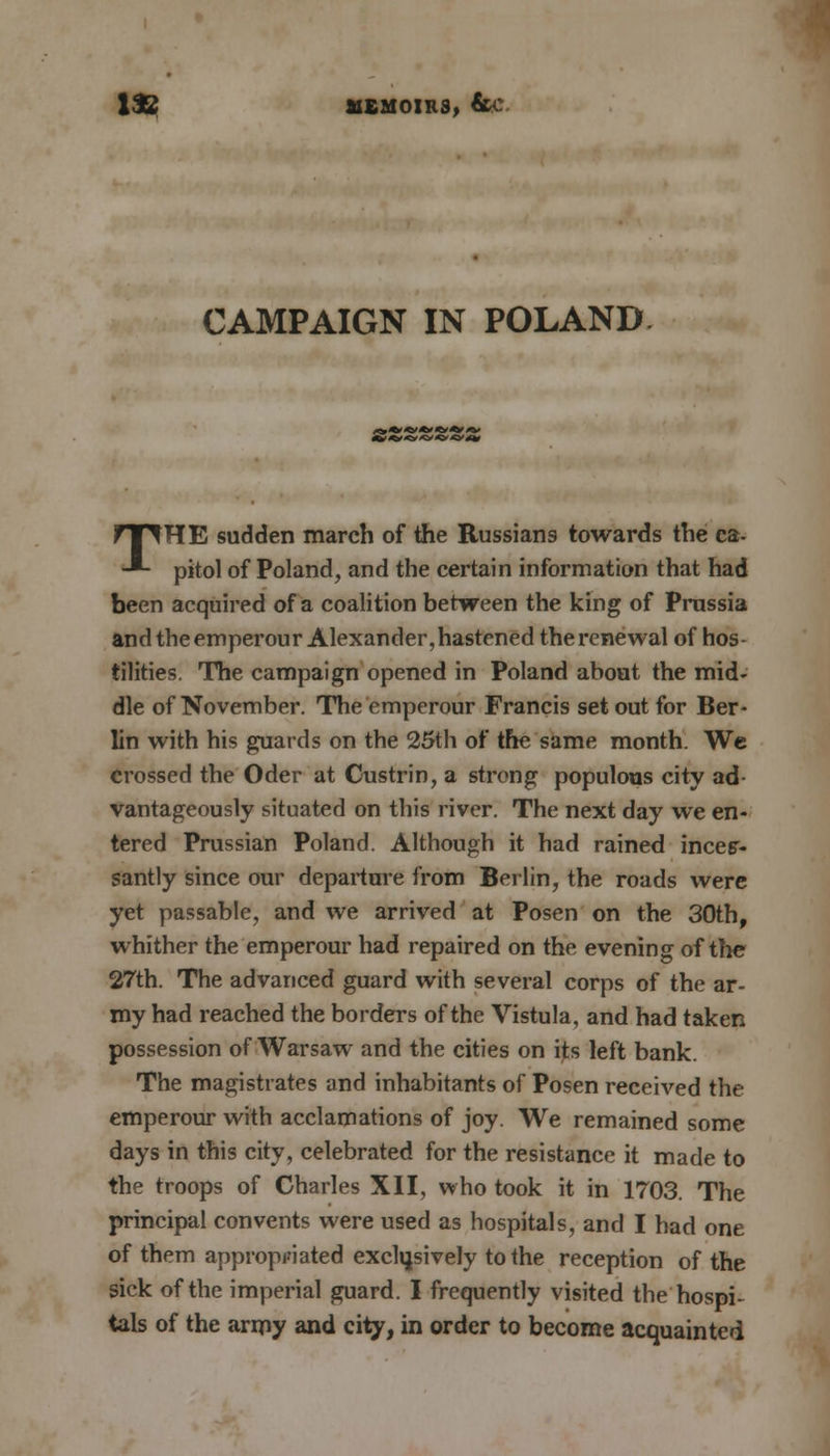 CAMPAIGN IN POLAND *,»»'»»'**' THE sudden march of the Russians towards the ca- pital of Poland, and the certain information that had been acquired of a coalition between the king of Prussia and theemperour Alexander, hastened the renewal of hos- tilities. The campaign opened in Poland about the mid- dle of November. The emperour Francis set out for Ber- lin with his guards on the 25th of the same month. We crossed the Oder at Custrin, a strong populous city ad- vantageously situated on this river. The next day we en- tered Prussian Poland. Although it had rained inces- santly since our departure from Berlin, the roads were yet passable, and we arrived at Posen on the 30th, whither the emperour had repaired on the evening of the 27th. The advanced guard with several corps of the ar- my had reached the borders of the Vistula, and had taken possession of Warsaw and the cities on its left bank. The magistrates and inhabitants of Posen received the emperour with acclamations of joy. We remained some days in this city, celebrated for the resistance it made to the troops of Charles XII, who took it in 1703. The principal convents were used as hospitals, and I had one of them appropriated exclusively to the reception of the sick of the imperial guard. I frequently visited the hospi- tals of the army and city, in order to become acquainted