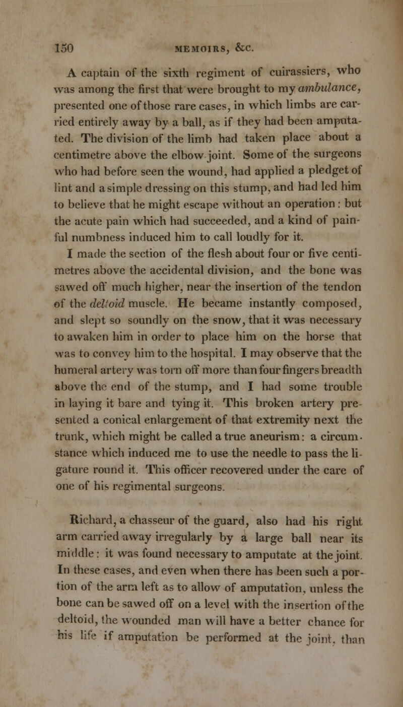 A captain of the sixth regiment of cuirassiers, who was among the first that were brought to my ambulance, presented one of those rare cases, in which limbs are car- ried entirely away by a ball, as if they had been amputa- ted. The division of the limb had taken place about a centimetre above the elbow joint. Some of the surgeons who had before seen the wound, had applied a pledget of lint and a simple dressing on this stump, and had led him to believe that he might escape without an operation : but the acute pain which had succeeded, and a kind of pain- ful numbness induced him to call loudly for it. I made the section of the flesh about four or five centi- metres above the accidental division, and the bone was sawed off much higher, near the insertion of the tendon of the del!oid muscle. He became instantly composed, and slept so soundly on the snow, that it was necessary to awaken him in order to place him on the horse that was to convey him to the hospital. I may observe that the humeral artery was torn off more than four fingers breadth above the end of the stump, and I had some trouble in laying it bare and tying it. This broken artery pre- sented a conical enlargement of that extremity next the trunk, which might be called a true aneurism: a circum- stance which induced me to use the needle to pass the li- gature round it. This officer recovered under the care of one of his regimental surgeons. Richard, a chasseur of the guard, also had his right arm carried away irregularly by a large ball near its middle: it was found necessary to amputate at the joint. In these cases, and even when there has been such a por- tion of the arm left as to allow of amputation, unless the bone can be sawed off on a level with the insertion of the deltoid, the wounded man will have a better chance for his life if amputation be performed at the joint, than