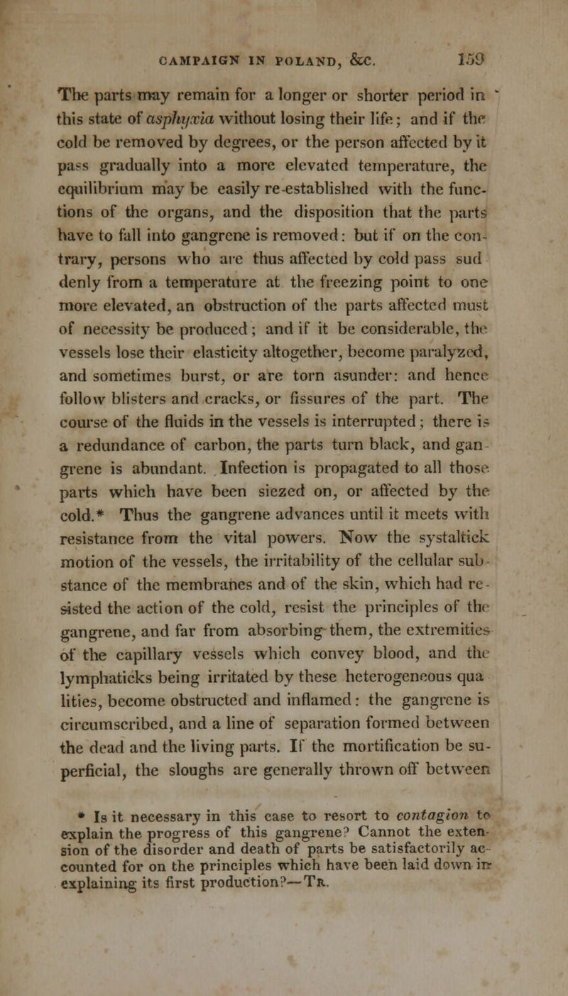 The parts may remain for a longer or shorter period in ' this state of asphyxia without losing their life; and if the cold be removed by degrees, or the person affected by it pass gradually into a more elevated temperature, the equilibrium may be easily re-established with the func- tions of the organs, and the disposition that the parts have to fall into gangrene is removed: but if on the con- trary, persons who are thus affected by cold pass sud denly from a temperature at the freezing point to one more elevated, an obstruction of the parts affected must of necessity be produced ; and if it be considerable, the vessels lose their elasticity altogether, become paralyzed, and sometimes burst, or are torn asunder: and hence follow blisters and cracks, or fissures of the part. The course of the fluids in the vessels is interrupted ; there is a redundance of carbon, the parts turn black, and gan grene is abundant. Infection is propagated to all those parts which have been siezed on, or affected by the cold.* Thus the gangrene advances until it meets with resistance from the vital powers. Now the systaltick motion of the vessels, the irritability of the cellular sub stance of the membranes and of the skin, which had re sisted the action of the cold, resist the principles of the gangrene, and far from absorbing them, the extremities of the capillary vessels which convey blood, and the lymphaticks being irritated by these heterogeneous qua lities, become obstructed and inflamed: the gangrene is circumscribed, and a line of separation formed between the dead and the living parts. It the mortification be su- perficial, the sloughs are generally thrown off between * Is it necessary in this case to resort to contagion to explain the progress of this gangrene? Cannot the exten- sion of the disorder and death of parts be satisfactorily ac- counted for on the principles which have been laid down irr explaining its first production?—Tr.