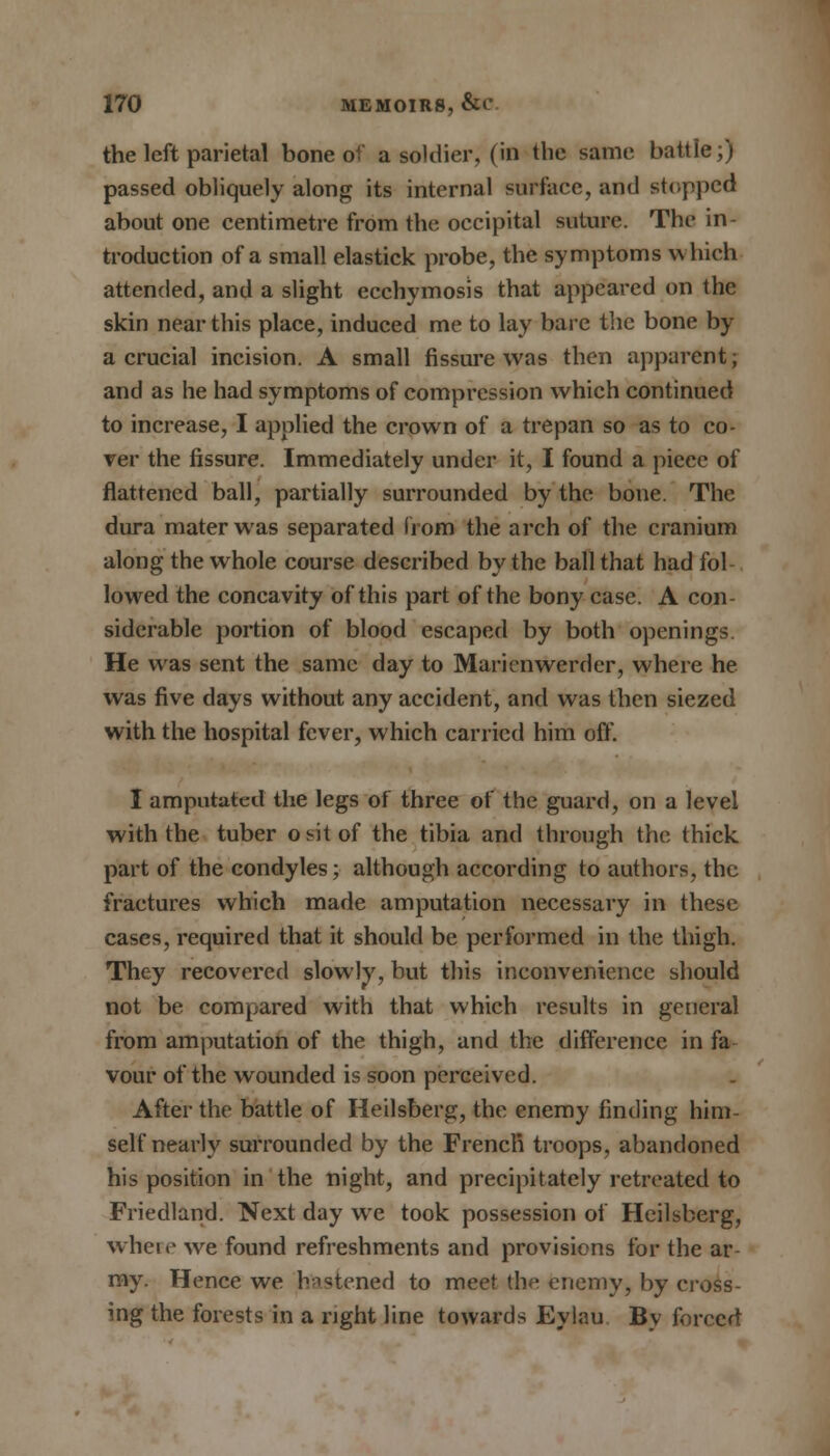the left parietal bone of a soldier, (in the same battle;) passed obliquely along its internal surface, and stopped about one centimetre from the occipital suture. The in- troduction of a small elastick probe, the symptoms which attended, and a slight ecchymosis that appeared on the skin near this place, induced me to lay bare the bone by a crucial incision. A small fissure was then apparent; and as he had symptoms of compression which continued to increase, I applied the crown of a trepan so as to co- ver the fissure. Immediately under it, I found a piece of flattened ball, partially surrounded by the bone. The dura mater was separated from the arch of the cranium along the whole course described by the ball that had fol- lowed the concavity of this part of the bony case. A con- siderable portion of blood escaped by both openings. He was sent the same day to Maricnwerder, where he was five days without any accident, and was then siezed with the hospital fever, which carried him off. I amputated the legs of three of the guard, on a level with the tuber ontof the tibia and through the thick part of the condyles; although according to authors, the fractures which made amputation necessary in these cases, required that it should be performed in the thigh. They recovered slowly, but this inconvenience should not be compared with that which results in general from amputation of the thigh, and the difference in fa vour of the wounded is soon perceived. After the battle of Heilsberg, the enemy finding him- self nearly surrounded by the French troops, abandoned his position in the night, and precipitately retreated to Friedland. Next day we took possession of Heilsberg, where we found refreshments and provisions for the ar- ray. Hence we hastened to meet the enemy, by cross- ing the forests in a right line towards Eylau By forced