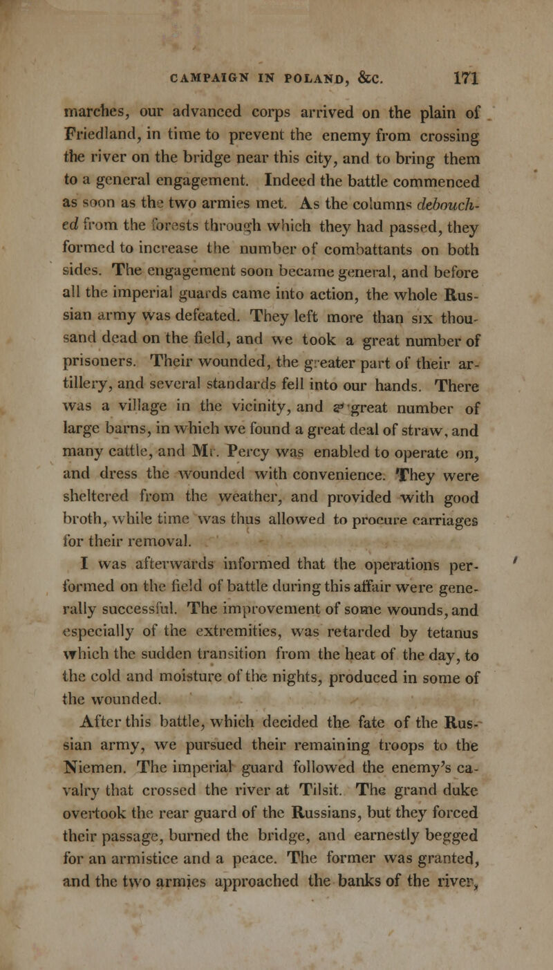 marches, our advanced corps arrived on the plain of Friedland, in time to prevent the enemy from crossing the river on the bridge near this city, and to bring them to a general engagement. Indeed the battle commenced as soon as the two armies met. As the columns debouch- ed from the forests through which they had passed, they formed to increase the number of combattants on both sides. The engagement soon became general, and before all the imperial guards came into action, the whole Rus- sian army was defeated. They left more than six thou- sand dead on the field, and we took a great number of prisoners. Their wounded, the greater part of their ar- tillery, and several standards fell into our hands. There was a village in the vicinity, and 2* great number of large barns, in which we found a great deal of straw, and many cattle, and Mr. Percy was enabled to operate on, and dress the wounded with convenience. They were sheltered from the weather, and provided with good broth, while time was thus allowed to procure carriages for their removal. I was afterwards informed that the operations per- formed on the field of battle during this affair were gene- rally successful. The improvement of some wounds, and especially of the extremities, was retarded by tetanus which the sudden transition from the heat of the day, to the cold and moisture of the nights, produced in some of the wounded. After this battle, which decided the fate of the Rus- sian army, we pursued their remaining troops to the Niemen. The imperial guard followed the enemy's ca- valry that crossed the river at Tilsit. The grand duke overtook the rear guard of the Russians, but they forced their passage, burned the bridge, and earnestly begged for an armistice and a peace. The former was granted, and the two armies approached the banks of the river,