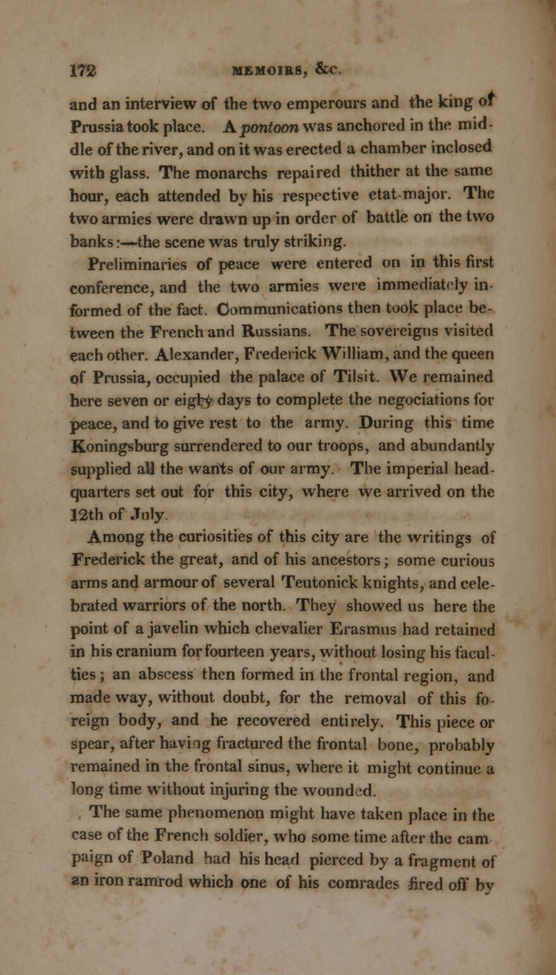 and an interview of the two emperours and the king of Prussia took place. A pontoon was anchored in the mid- dle of the river, and on it was erected a chamber inclosed with glass. The monarchs repaired thither at the same hour, each attended by his respective etat major. The two armies were drawn up in order of battle on the two banks:—the scene was truly striking. Preliminaries of peace were entered on in this first conference, and the two armies were immediately in formed of the fact. Communications then took place be- tween the French and Russians. The sovereigns visited each other. Alexander, Frederick William, and the queen of Prussia, occupied the palace of Tilsit. We remained here seven or eigty days to complete the negociations for peace, and to give rest to the army. During this time Koningsburg surrendered to our troops, and abundantly supplied all the wants of our army. The imperial head- quarters set out for this city, where we arrived on the 12th of July. Among the curiosities of this city are the writings of Frederick the great, and of his ancestors; some curious arms and armour of several Teutonick knights, and cele- brated warriors of the north. They showed us here the point of a javelin which chevalier Erasmus had retained in his cranium for fourteen years, without losing his facul- ties ; an abscess then formed in the frontal region, and made way, without doubt, for the removal of this fo- reign body, and he recovered entirely. This piece or spear, after having fractured the frontal bone, probably remained in the frontal sinus, where it might continue a long time without injuring the wound ed. The same phenomenon might have taken place in the case of the French soldier, who some time after the cam paign of Poland had his head pierced by a fragment of an iron ramrod which one of his comrades fired off by