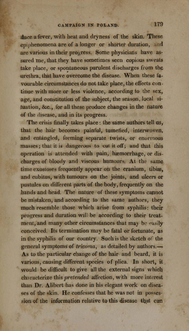 Auce a fever, with heat and dryness of the skin. These ep^henomena are of a longer or shorter duration, i are various in their progress. Some physicians have as* sured me, that they have sometimes seen copious sweats take place, or spontaneous purulent discharges from the urethra, that have overcome the disease. When these fa- vourable circumstances do not take place, the effects con- tinue with more or less violence, according to the sex, age, and constitution of the subject, the season, local si- tuation, &c, for all these produce changes in the nature of the disease, and in its progress. The crisis finally takes place: the same authors tell us, that the hair becomes painful, tumefied, interwoven, and entangled, forming separate twists, or enormous masses; thai it is dangerous to cut it off; and that this operation is attended with pain, haemorrhage, or dis- charges of bloody and viscous humours. At the same time exostoses frequently appear on the cranium, tibiae, and cubitus, with tumours on the joints, and ulcers or pustules on different parts of the body, frequently on the hands and head. The nature of these symptoms cannot be mistaken, and according to the same authors, they much resemble those which arise from syphilis: their progress and duration will be according to their treat- ment, and many other circumstances that may be easily conceived. Its termination may be fatal or fortunate, as in the syphilis of our country. Such is the sketch ot' the general symptoms of tricoma, as detailed by authors.— As to the particular change of the hair and beard, it is various, causing different species of plica. In short, it would be difficult to give all the external signs which characterize this pretended affection, with more interest than Dr. Alibert has done in his elegant work on disea- ses of the skin. He confesses that he was not in posses- sion of the information relative to this disease that can