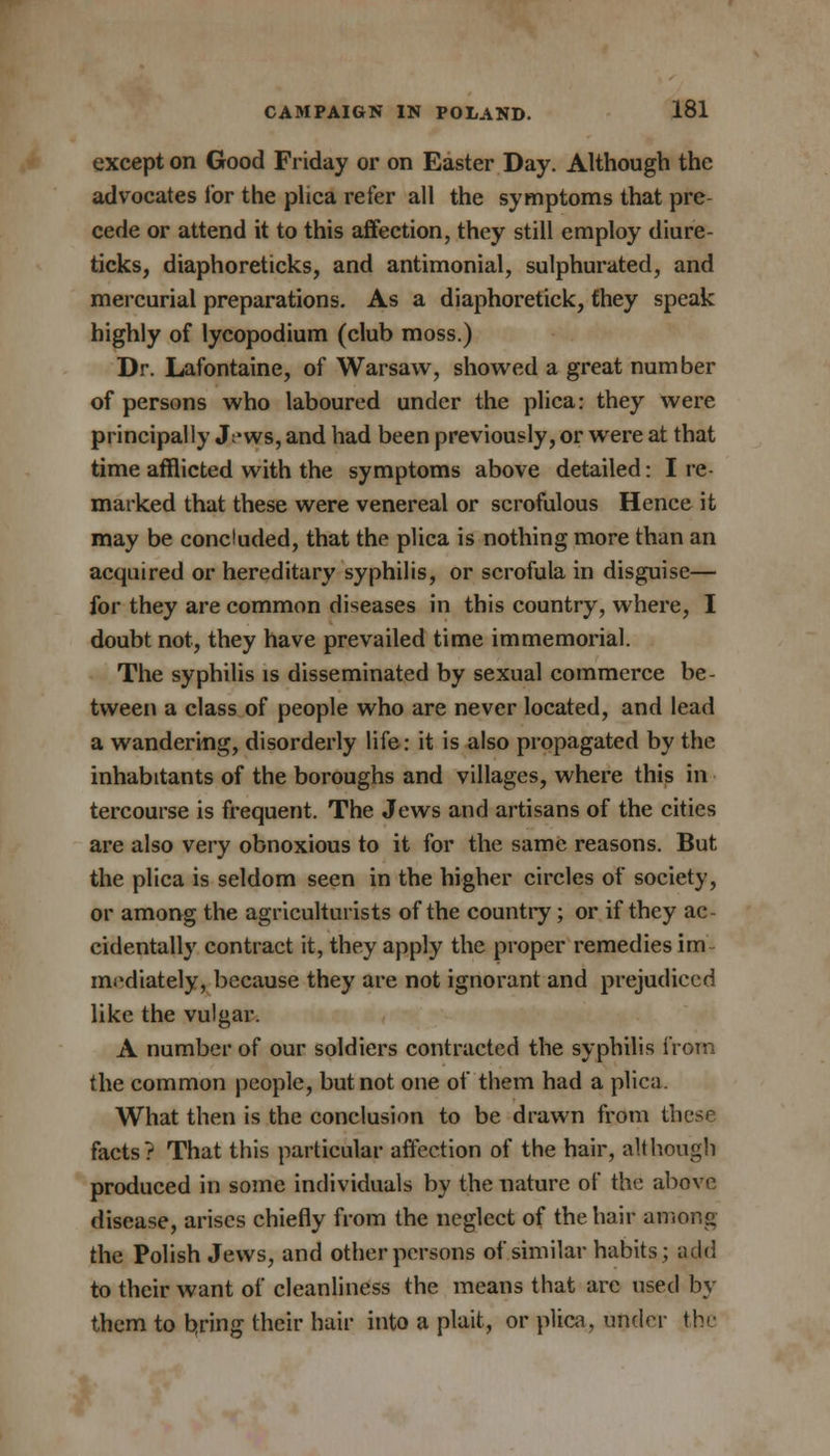 except on Good Friday or on Easter Day. Although the advocates lor the plica refer all the symptoms that pre cede or attend it to this affection, they still employ diure- ticks, diaphoreticks, and antimonial, sulphurated, and mercurial preparations. As a diaphoretick, fhey speak highly of lycopodium (club moss.) Dr. Lafontaine, of Warsaw, showed a great number of persons who laboured under the plica: they were principally Jt*ws, and had been previously, or were at that time afflicted with the symptoms above detailed: I re- marked that these were venereal or scrofulous Hence it may be concluded, that the plica is nothing more than an acquired or hereditary syphilis, or scrofula in disguise— for they are common diseases in this country, where, I doubt not, they have prevailed time immemorial. The syphilis is disseminated by sexual commerce be- tween a class of people who are never located, and lead a wandering, disorderly life: it is also propagated by the inhabitants of the boroughs and villages, where this in tercourse is frequent. The Jews and artisans of the cities are also very obnoxious to it for the same reasons. But the plica is seldom seen in the higher circles of society, or among the agriculturists of the country; or if they ac- cidentally contract it, they apply the proper remedies im mediately, because they are not ignorant and prejudiced like the vulgar. A number of our soldiers contracted the syphilis from the common people, but not one of them had a plica. What then is the conclusion to be drawn from these facts? That this particular affection of the hair, although produced in some individuals by the nature of the above disease, arises chiefly from the neglect of the hair among the Polish Jews, and other persons of similar habits; add to their want of cleanliness the means that are used by them to bring their hair into a plait, or plica, under the