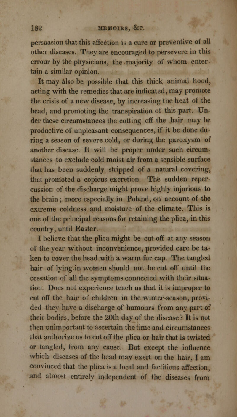 persuasion that this affection is a cure or preventive of all other diseases. They are encouraged to persevere in this errour by the physicians, the majority of whom enter- tain a similar opinion. It may also be possible that this thick animal hood, acting with the remedies that arc indicated, may promote the crisis of a new disease, by increasing the heat ol the head, and promoting the transpiration of this part. Un- der these circumstances the cutting off the hair may be productive of unpleasant consequences, if it be done du- ring a season of severe cold, or during the paroxysm of another disease. It will be proper under such circumr stances to exclude cold moist air from a sensible surface that has been suddenly stripped of a natural covering, that promoted a copious excretion. The sudden reper- cussion of the discharge might prove highly injurious to the brain ; more especially in Poland, on account of the extreme coldness and moisture of the climate. This is one of the principal reasons for retaining the plica, in this country, until Easter. I believe that the plica might be cut off at any season of the year without inconvenience, provided care be ta- ken to cover the head with a warm fur cap. The tangled hair of lying in women should not be cut off until the cessation of all the symptoms connected with their situa- tion. Does not experience teach us that it is improper to cut off the hair of children in the winter-season, provi- ded they have a discharge of humours from any part of their bodies, before the 20th day of the disease? It is not then unimportant to ascertain the time and circumstances that authorize us to cut off the plica or hair that is twisted or tangled, from any cause. But except the influence which diseases of the head may exert on the hair, J am convinced that the plica is a local and factitious affection, and almost entirely independent of the diseases from