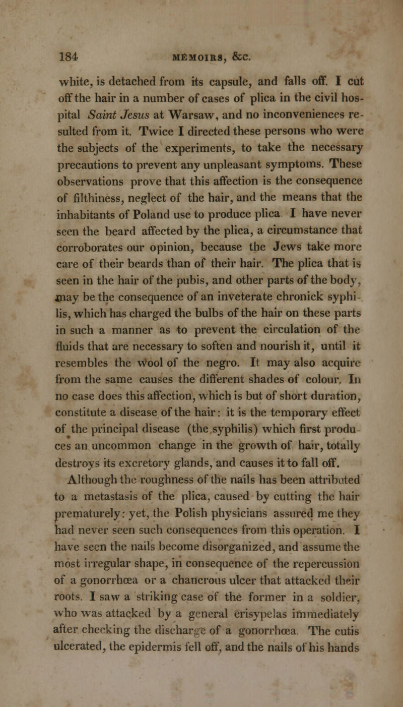 white, is detached from its capsule, and falls off. I cut off the hair in a number of cases of plica in the civil hos- pital Saint Jesus at Warsaw, and no inconveniences re- sulted from it. Twice I directed these persons who were the subjects of the experiments, to take the necessary precautions to prevent any unpleasant symptoms. These observations prove that this affection is the consequence of filthiness, neglect of the hair, and the means that the inhabitants of Poland use to produce plica I have never seen the beard affected by the plica, a circumstance that corroborates our opinion, because the Jews take more care of their beards than of their hair. The plica that is seen in the hair of the pubis, and other parts of the body, may be the consequence of an inveterate chronick syphi lis, which has charged the bulbs of the hair on these parts in such a manner as to prevent the circulation of the fluids that are necessary to soften and nourish it, until it resembles the wool of the negro. It may also acquire from the same causes the different shades of colour. In no case does this affection, which is but of short duration, constitute a disease of the hair: it is the temporary effect of the principal disease (the syphilis) which first produ ces an uncommon change in the growth of hair, totally destroys its excretory glands, and causes it to fall off. Although the roughness of the nails has been attributed to a metastasis of the plica, caused by cutting the hair prematurely: yet, the Polish physicians assured me they had never seen such consequences from this operation. I have seen the nails become disorganized, and assume the most irregular shape, in consequence of the repercussion of a gonorrhoea or a chancrous ulcer that attacked their roots. I saw a striking case of the former in a soldier, who was attacked by a general erisypelas immediately after checking the discharge of a gonorrhoea The cutis ulcerated, the epidermis fell off, and the nails of his hands