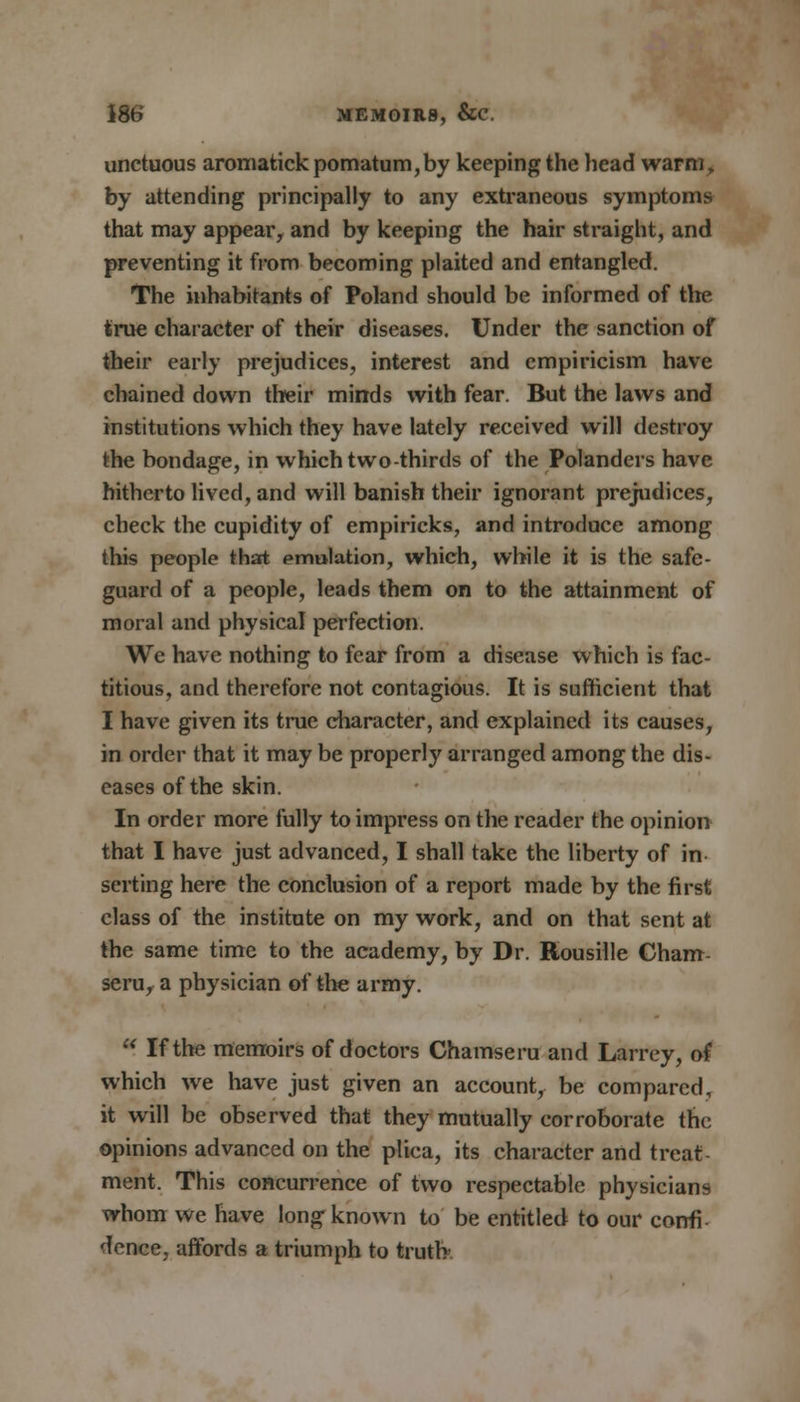 unctuous aromatick pomatum,by keeping the head warm f by attending principally to any extraneous symptoms that may appear, and by keeping the hair straight, and preventing it from becoming plaited and entangled. The inhabitants of Poland should be informed of the true character of their diseases. Under the sanction of their early prejudices, interest and empiricism have chained down their minds with fear. But the laws and institutions which they have lately received will destroy the bondage, in which two-thirds of the Polanders have hitherto lived, and will banish their ignorant prejudices, check the cupidity of empiricks, and introduce among this people that emulation, which, while it is the safe- guard of a people, leads them on to the attainment of moral and physical perfection. We have nothing to fear from a disease which is fac- titious, and therefore not contagious. It is sufficient that I have given its true character, and explained its causes, in order that it may be properly arranged among the dis- eases of the skin. In order more fully to impress on the reader the opinion that I have just advanced, I shall take the liberty of in- serting here the conclusion of a report made by the first class of the institute on my work, and on that sent at the same time to the academy, by Dr. Rousille Cham- seru, a physician of the army.  If the memoirs of doctors Chamseru and Larrey, of which we have just given an account, be compared, it will be observed that they mutually corroborate the opinions advanced on the pliea, its character and treat- ment. This concurrence of two respectable physicians whom we have long known to be entitled to our confi- dence, affords a triumph to truth