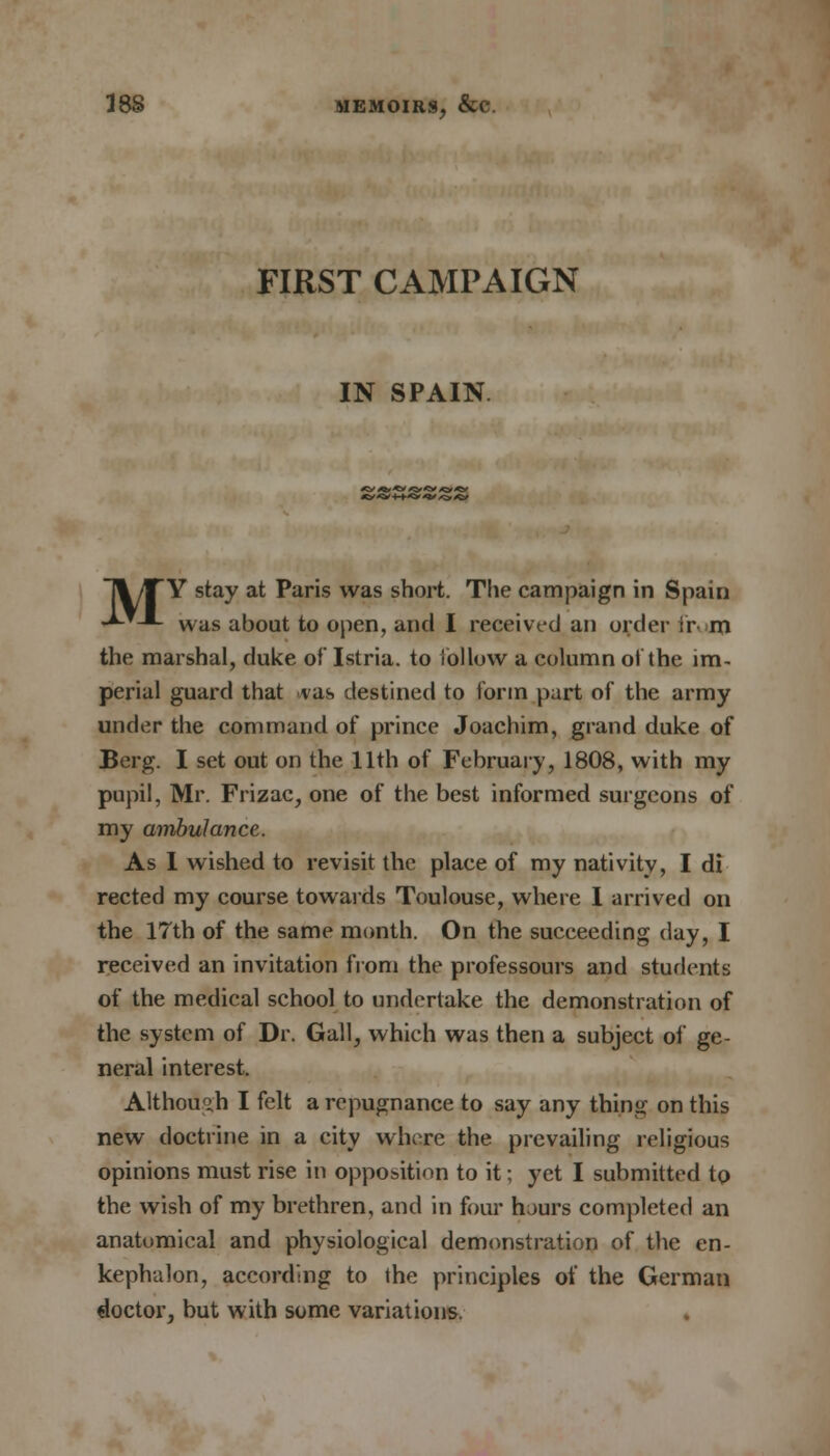 FIRST CAMPAIGN IN SPAIN <C ** +■+*> *V *> *& ~\ /JTY stay at Paris was short. The campaign in Spain **--*- was about to open, and I received an order irm the marshal, duke of Istria. to iollow a column of the im- perial guard that vas destined to form part of the army under the command of prince Joachim, grand duke of Berg. I set out on the 11th of February, 1808, with my pupil, Mr. Frizac, one of the best informed surgeons of my ambulance. As I wished to revisit the place of my nativity, I di rected my course towards Toulouse, where I arrived on the 17th of the same month. On the succeeding day, I received an invitation from the professours and students of the medical school to undertake the demonstration of the system of Dr. Gall, which was then a subject of ge- neral interest. Although I felt a repugnance to say any thing on this new doctrine in a city where the prevailing religious opinions must rise in opposition to it; yet I submitted to the wish of my brethren, and in four hours completed an anatomical and physiological demonstration of the en- kephalon, according to the principles of the German doctor, but with some variations.