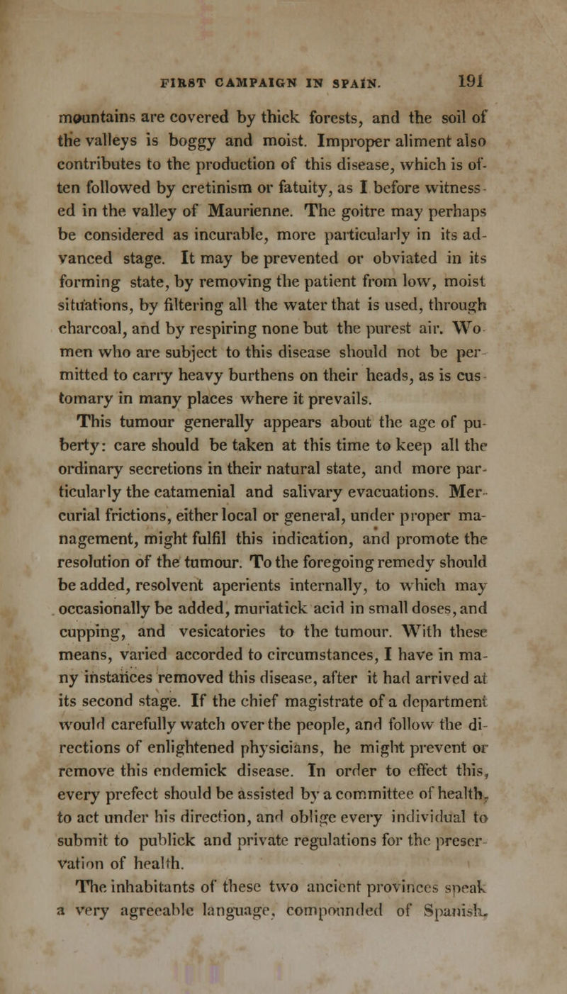 mountains are covered by thick forests, and the soil of the valleys is boggy and moist. Improper aliment also contributes to the production of this disease, which is of- ten followed by cretinism or fatuity, as I before witness ed in the valley of Maurienne. The goitre may perhaps be considered as incurable, more particularly in its ad- vanced stage. It may be prevented or obviated in its forming state, by removing the patient from low, moist situations, by filtering all the water that is used, through charcoal, and by respiring none but the purest air. Wo men who are subject to this disease should not be per mitted to cany heavy burthens on their heads, as is cus tomary in many places where it prevails. This tumour generally appears about the age of pu berty: care should be taken at this time to keep all the ordinary secretions in their natural state, and more par- ticularly the catamenial and salivary evacuations. Mer curial frictions, either local or general, under proper ma- nagement, might fulfil this indication, and promote the resolution of the tumour. To the foregoing remedy should be added, resolvent aperients internally, to which may occasionally be added, muriatick acid in small doses, and cupping, and vesicatories to the tumour. With these means, varied accorded to circumstances, I have in ma- ny instances removed this disease, after it had arrived at its second stage. If the chief magistrate of a department would carefully watch over the people, and follow the di rections of enlightened physicians, he might prevent or remove this endemick disease. In order to effect this, every prefect should be assisted by a committee of health, to act under his direction, and oblige every individual to submit to publick and private regulations for the preser- vation of health. The inhabitants of these two ancient provinces speak a wry agreeable language, compounded of Spanish-