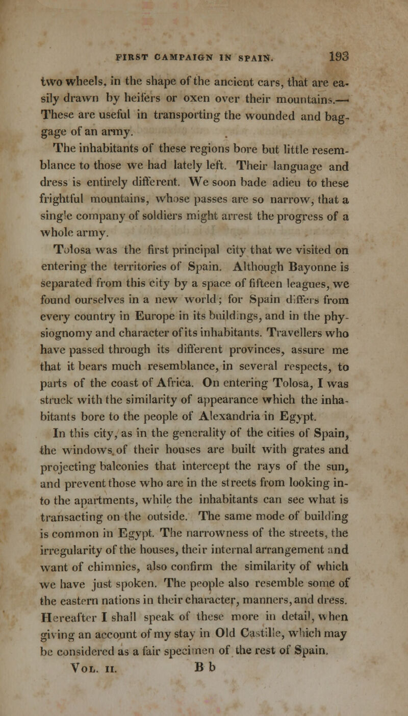 two wheels, in the shape of the ancient cars, that are ea- sily drawn by heifers or oxen over their mountains.— These are useful in transporting the wounded and bag- gage of an army. The inhabitants of these regions bore but little resem- blance to those we had lately left. Their language and dress is entirely different. We soon bade adieu to these frightful mountains, whose passes are so narrow, that a sing'e company of soldiers might aiTest the progress of a whole army. Tolosa was the first principal city that we visited on entering the territories of Spain. Although Bayonne is separated from this city by a space of fifteen leagues, we found ourselves in a new world; for Spain differs from every country in Europe in its buildings, and in the phy- siognomy and character of its inhabitants. Travellers who have passed through its different provinces, assure me that it bears much resemblance, in several respects, to parts of the coast of Africa. On entering Tolosa, I was struck with the similarity of appearance which the inha- bitants bore to the people of Alexandria in Egypt. In this city, as in the generality of the cities of Spain, the windows, of their houses are built with grates and projecting balconies that intercept the rays of the sun, and prevent those who are in the streets from looking in- to the apartments, while the inhabitants can see what is transacting on the outside. The same mode of building is common in Egypt, The narrowness of the streets, the irregularity of the houses, their internal arrangement and want of chimnies, also confirm the similarity of which we have just spoken. The people also resemble some of the eastern nations in their character, manners, and dress. Hereafter I shall speak of these more in detail, when giving an account of my stay in Old Castillo, which may be considered as a fair specimen of the rest of Spain. Vol. ii. B b