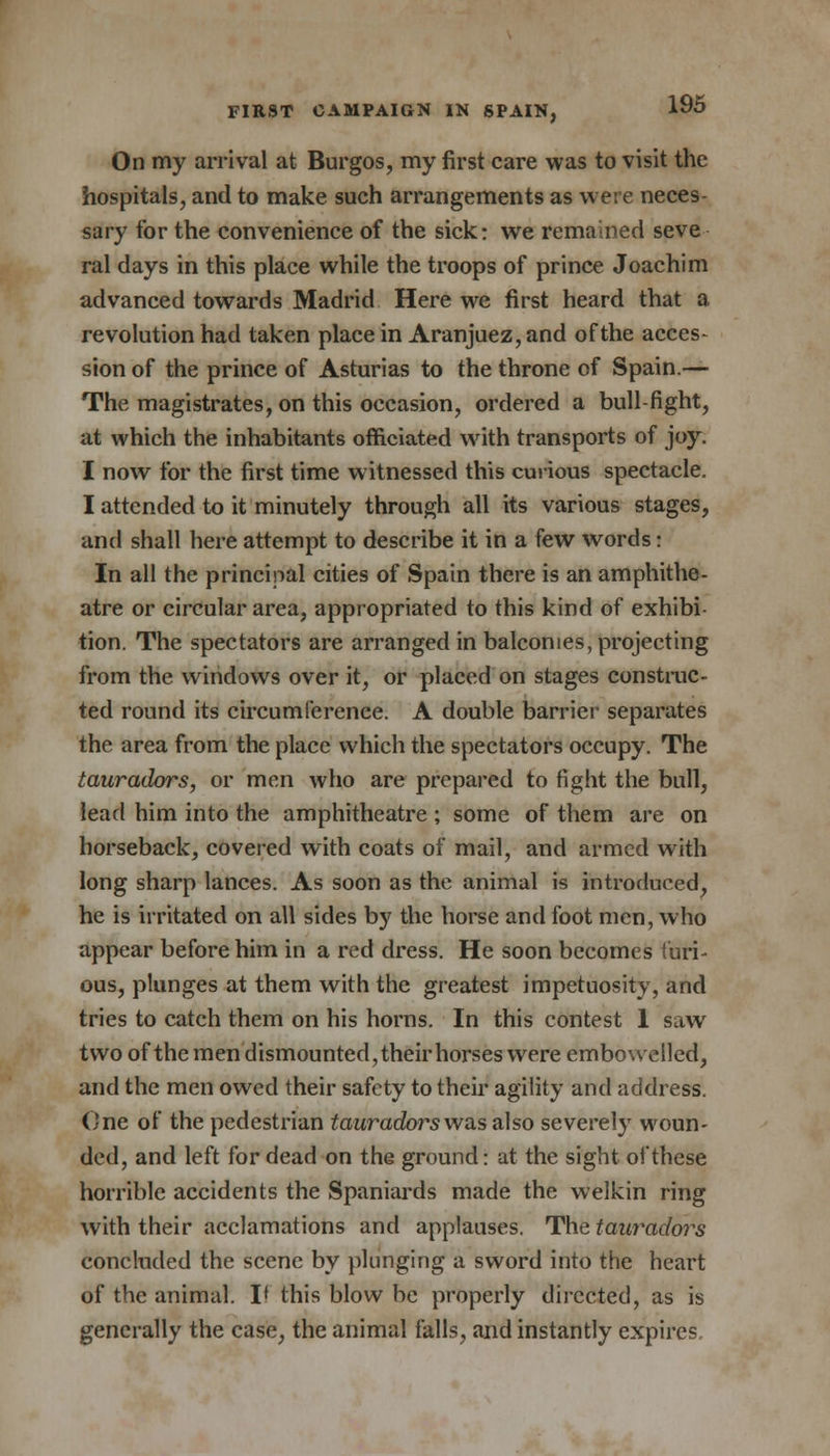 On my arrival at Burgos, my first care was to visit the hospitals, and to make such arrangements as were neces sary for the convenience of the sick: we remained seve ral days in this place while the troops of prince Joachim advanced towards Madrid Here we first heard that a revolution had taken place in Aranjuez, and of the acces- sion of the prince of Asturias to the throne of Spain.— The magistrates, on this occasion, ordered a bull-fight, at which the inhabitants officiated with transports of joy. I now for the first time witnessed this curious spectacle. I attended to it minutely through all its various stages, and shall here attempt to describe it in a few words: In all the principal cities of Spain there is an amphithe- atre or circular area, appropriated to this kind of exhibi- tion. The spectators are arranged in balconies, projecting from the windows over it, or placed on stages construc- ted round its circumference. A double barrier separates the area from the place which the spectators occupy. The tauradors, or men who are prepared to fight the bull, lead him into the amphitheatre ; some of them are on horseback, covered with coats of mail, and armed with long sharp lances. As soon as the animal is introduced, he is irritated on all sides by the horse and foot men, who appear before him in a red dress. He soon becomes furi- ous, plunges at them with the greatest impetuosity, and tries to catch them on his horns. In this contest 1 saw two of the men dismounted, their horses were embowelled, and the men owed their safety to their agility and address. One of the pedestrian tauradors was also severely woun- ded, and left for dead on the ground: at the sight of these horrible accidents the Spaniards made the welkin ring with their acclamations and applauses. The taui*adors concluded the scene by plunging a sword into the heart of the animal. I* this blow be properly directed, as is generally the case, the animal falls, and instantly expires