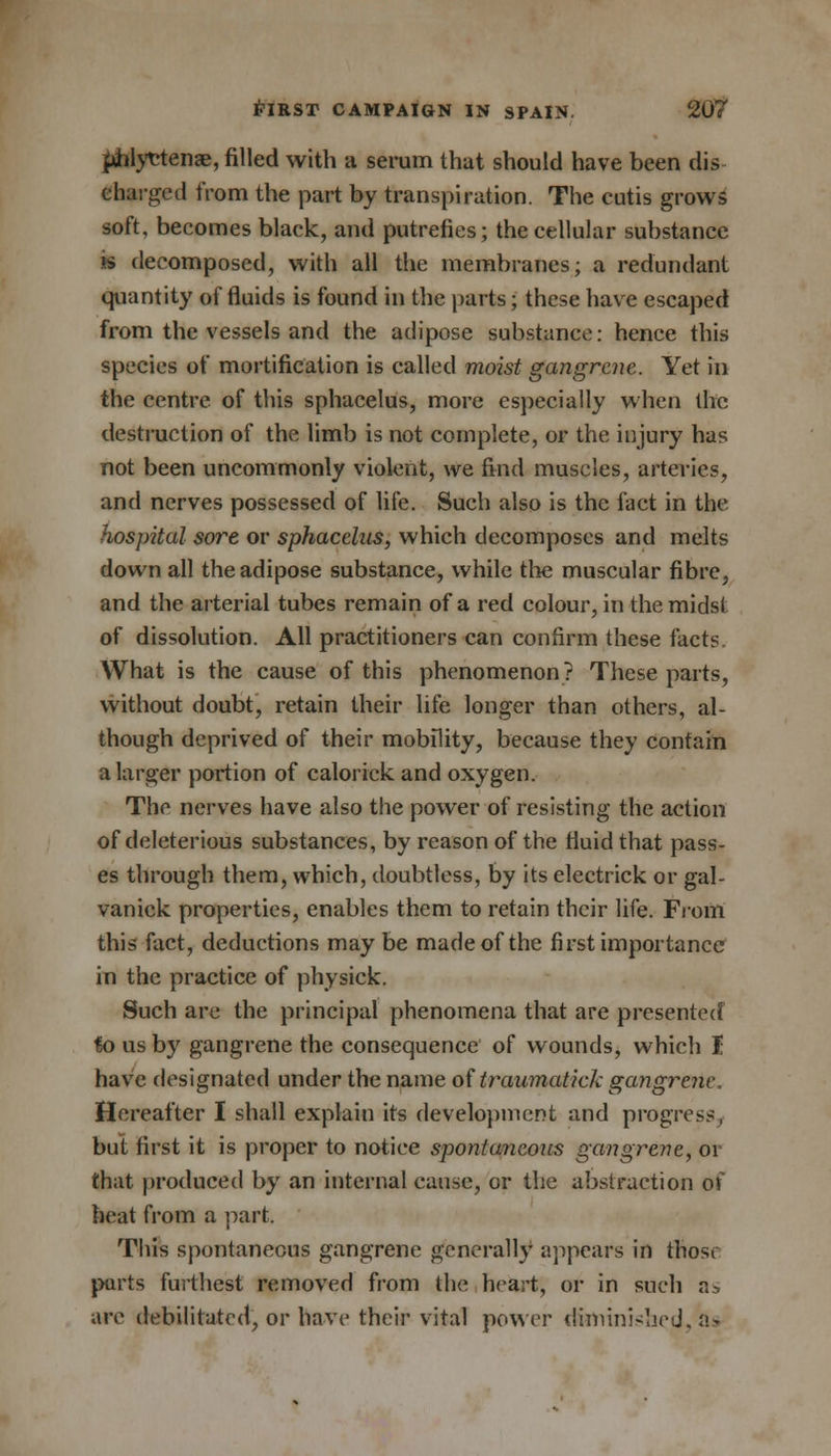 piilyetena?, filled with a serum that should have been dis charged from the part by transpiration. The cutis grows soft, becomes black, and putrefies; the cellular substance is decomposed, with all the membranes; a redundant quantity of fluids is found in the parts; these have escaped from the vessels and the adipose substance: hence this species of mortification is called moist gangrene. Yet in the centre of this sphacelus, more especially when the destruction of the limb is not complete, or the injury has not been uncommonly violent, we find muscles, arteries, and nerves possessed of life. Such also is the fact in the hospital sore or sphacelus, which decomposes and melts down all the adipose substance, while the muscular fibre, and the arterial tubes remain of a red colour, in the midst of dissolution. All practitioners can confirm these facts. What is the cause of this phenomenon? These parts, without doubt, retain their life longer than others, al- though deprived of their mobility, because they contain a larger portion of calorick and oxygen. The nerves have also the power of resisting the action of deleterious substances, by reason of the fluid that pass- es through them, which, doubtless, by its electrick or gal- vanick properties, enables them to retain their life. From this fact, deductions may be made of the first importance in the practice of physick. Such are the principal phenomena that are presented fo us by gangrene the consequence of wounds, which I have designated under the name of traumatick gangrene. Hereafter I shall explain its development and progress, but first it is proper to notice spontaneous gangrene, 01 that produced by an internal cause, or the abstraction of heat from a part, This spontaneous gangrene generally appears in those parts furthest removed from the heart, or in such as are debilitated, or have their vital power diminished, as