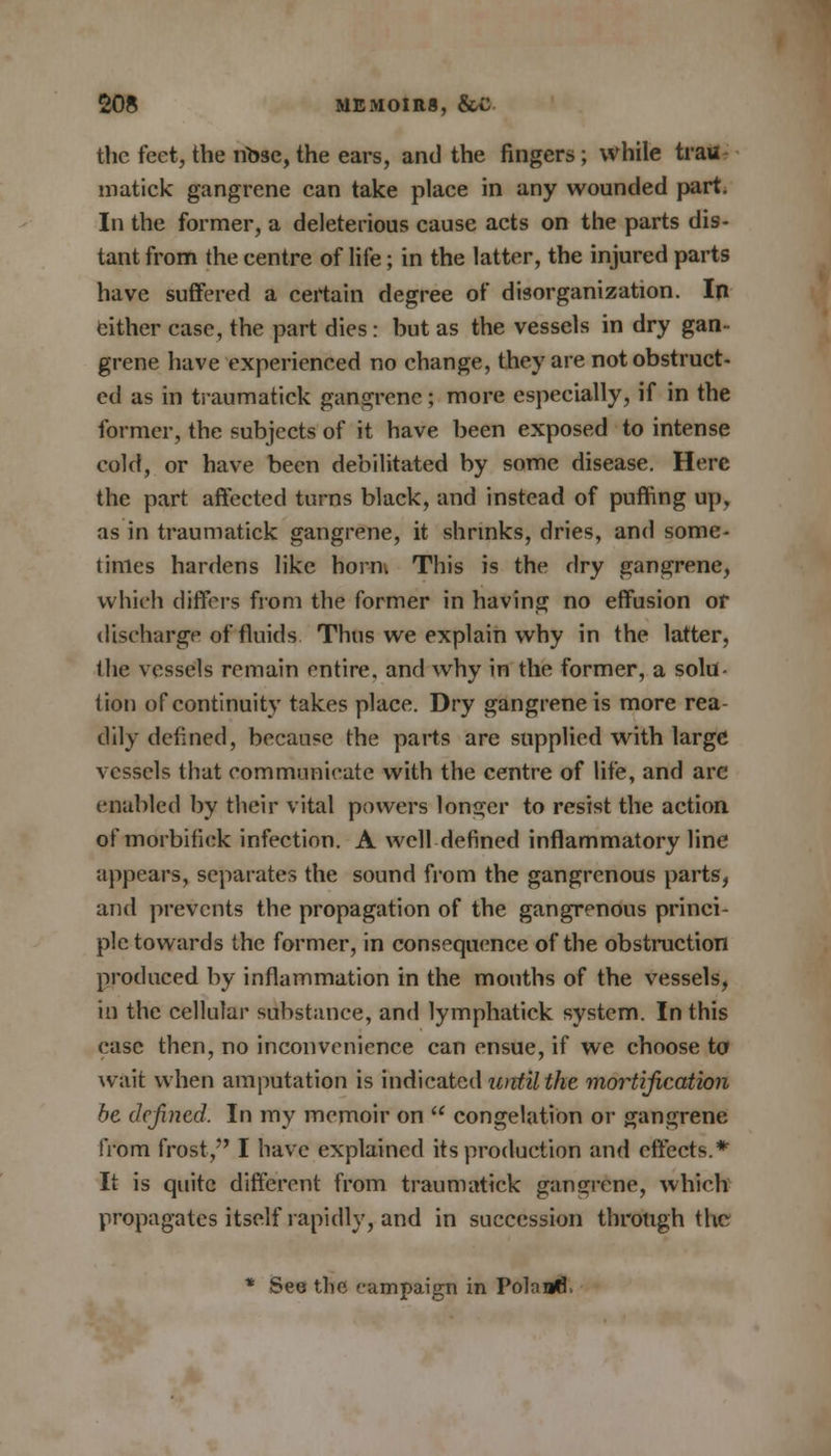 the feet, the nose, the ears, and the fingers ; while trau matick gangrene can take place in any wounded part. In the former, a deleterious cause acts on the parts dis- tant from the centre of life; in the latter, the injured parts have suffered a certain degree of disorganization. In either case, the part dies: but as the vessels in dry gan- grene have experienced no change, they are not obstruct- ed as in traumatick gangrene; more especially, if in the former, the subjects of it have been exposed to intense cold, or have been debilitated by some disease. Here the part affected turns black, and instead of puffing up, as in traumatick gangrene, it shrinks, dries, and some- times hardens like horni This is the dry gangrene, which differs from the former in having no effusion or discharge of fluids Thus we explain why in the latter, the vessels remain entire, and why in the former, a solu- tion of continuity takes place. Dry gangrene is more rea- dily defined, because the parts are supplied with large vessels that communicate with the centre of life, and arc enabled by their vital powers longer to resist the action ofmorbifick infection. A well defined inflammatory line appears, separates the sound from the gangrenous parts, and prevents the propagation of the gangrenous princi- ple towards the former, in consequence of the obstruction produced by inflammation in the mouths of the vessels, in the cellular substance, and lymphatick system. In this ease then, no inconvenience can ensue, if we choose to wait when amputation is indicated until the mortification be defined. In my memoir on  congelation or gangrene from frost, I have explained its production and effects.* It is quite different from traumatick gangrene, which propagates itself rapidly, and in succession through the * See the campaign in Poland.