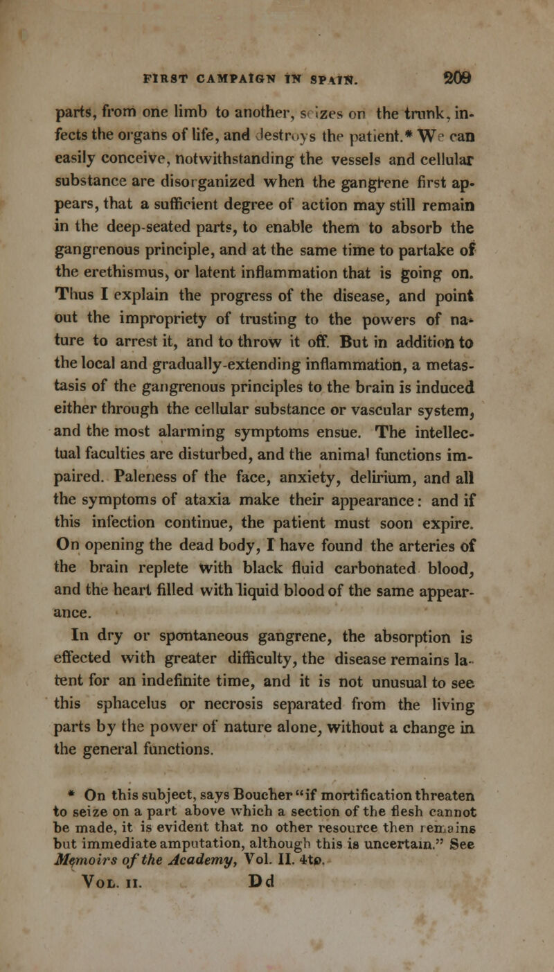 parts, from one limb to another, s< izes on the trunk, in- fects the organs of life, and destroys the patient.* We can easily conceive, notwithstanding the vessels and cellular substance are disorganized when the gangrene first ap- pears, that a sufficient degree of action may still remain in the deep-seated parts, to enable them to absorb the gangrenous principle, and at the same time to partake of the erethismus, or latent inflammation that is going on. Thus I explain the progress of the disease, and point out the impropriety of trusting to the powers of na- ture to arrest it, and to throw it off. But in addition to the local and gradually-extending inflammation, a metas- tasis of the gangrenous principles to the brain is induced either through the cellular substance or vascular system, and the most alarming symptoms ensue. The intellec- tual faculties are disturbed, and the animal functions im- paired. Paleness of the face, anxiety, delirium, and all the symptoms of ataxia make their appearance: and if this infection continue, the patient must soon expire. On opening the dead body, I have found the arteries of the brain replete with black fluid carbonated blood, and the heart filled with liquid blood of the same appear- ance. In dry or spontaneous gangrene, the absorption is effected with greater difficulty, the disease remains la- tent for an indefinite time, and it is not unusual to see this sphacelus or necrosis separated from the living parts by the power of nature alone, without a change in the general functions. * On this subject, says Boucher if mortification threaten to seize on a part above which a section of the flesh cannot be made, it is evident that no other resource then remains but immediate amputation, although this is uncertain. See Memoirs of the Academy, Vol. II. 4t». Vol. ii. Dd