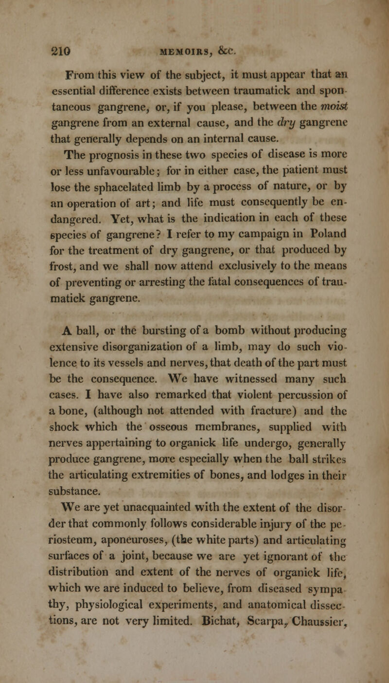 From this view of the subject, it must appear that an essential difference exists between traumatick and spon taneous gangrene, or, if you please, between the moist gangrene from an external cause, and the dry gangrene that generally depends on an internal cause. The prognosis in these two species of disease is more or less unfavourable; for in either case, the patient must lose the sphacelated limb by a process of nature, or by an operation of art; and life must consequently be en- dangered. Yet, what is the indication in each of these 6pecies of gangrene? I refer to my campaign in Poland for the treatment of dry gangrene, or that produced by frost, and we shall now attend exclusively to the means of preventing or arresting the fatal consequences of trau- matick gangrene. A ball, or the bursting of a bomb without producing extensive disorganization of a limb, may do such vio- lence to its vessels and nerves, that death of the part must be the consequence. We have witnessed many such cases. I have also remarked that violent percussion of a bone, (although not attended with fracture) and the shock which the osseous membranes, supplied with nerves appertaining to organick life undergo, gcnerally produce gangrene, more especially when the ball strikes the articulating extremities of bones, and lodges in their substance. We are yet unacquainted with the extent of the disor derthat commonly follows considerable injury of the pe riosteum, aponeuroses, (the white parts) and articulating surfaces of a joint, because we are yet ignorant of the distribution and extent of the nerves of organick life, which we are induced to believe, from diseased sympa thy, physiological experiments, and anatomical dissec tions, are not very limited. Bichat, Scarpa, Chaussier.