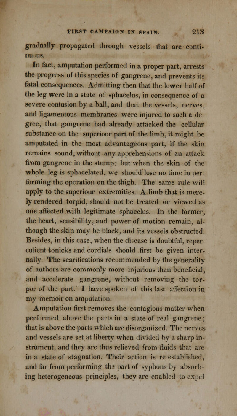 gradually propagated through vessels that are conti- nu 'lis. In fact, amputation performed in a proper part, arrests the progress of this species of gangrene, and prevents its fatal consequences. Admitting then that the lower halt of the leg were in a state oc sphacelus, in consequence of a severe contusion by a ball, and that the vessels, nerves, and ligamentous membranes were injured to such a de gree, that gangrene had already attacked the cellular substance on the superiour part of the limb, it might be amputated in the most advantageous part, if the skin remains sound, without any apprehensions of an attack from gangrene in the stump: but when the skin of the whole leg is sphacelated, we should lose no time in per- forming the operation on the thigh. The same rule will apply to the superiour extremities. A limb that is mere- ly rendered torpid, should not be treated or viewed as one affected with legitimate sphacelus. In the former, the heart, sensibility, and power of motion remain, al- though the skin may be black, and its vessels obstructed. Besides, in this case, when the di ease is doubtful, reper cutient tonicks and cordials should first be given inter- nally The scarifications recommended by the generality of authors are commonly more injurious than beneficial, and accelerate gangrene, without removing the tor- por of the part. I have spoken of this last affection in my memoir on amputation. Amputation first removes the contagious matter when performed above the parts in a state of real gangrene; that is above the parts which are disorganized. The nerves and vessels are set at liberty when divided by a sharp in- strument, and they are thus relieved from fluids that are in a state of stagnation. Their action is re-established, and far from performing the part of syphons by absorb- ing heterogeneous principles, they arc enabled to expel