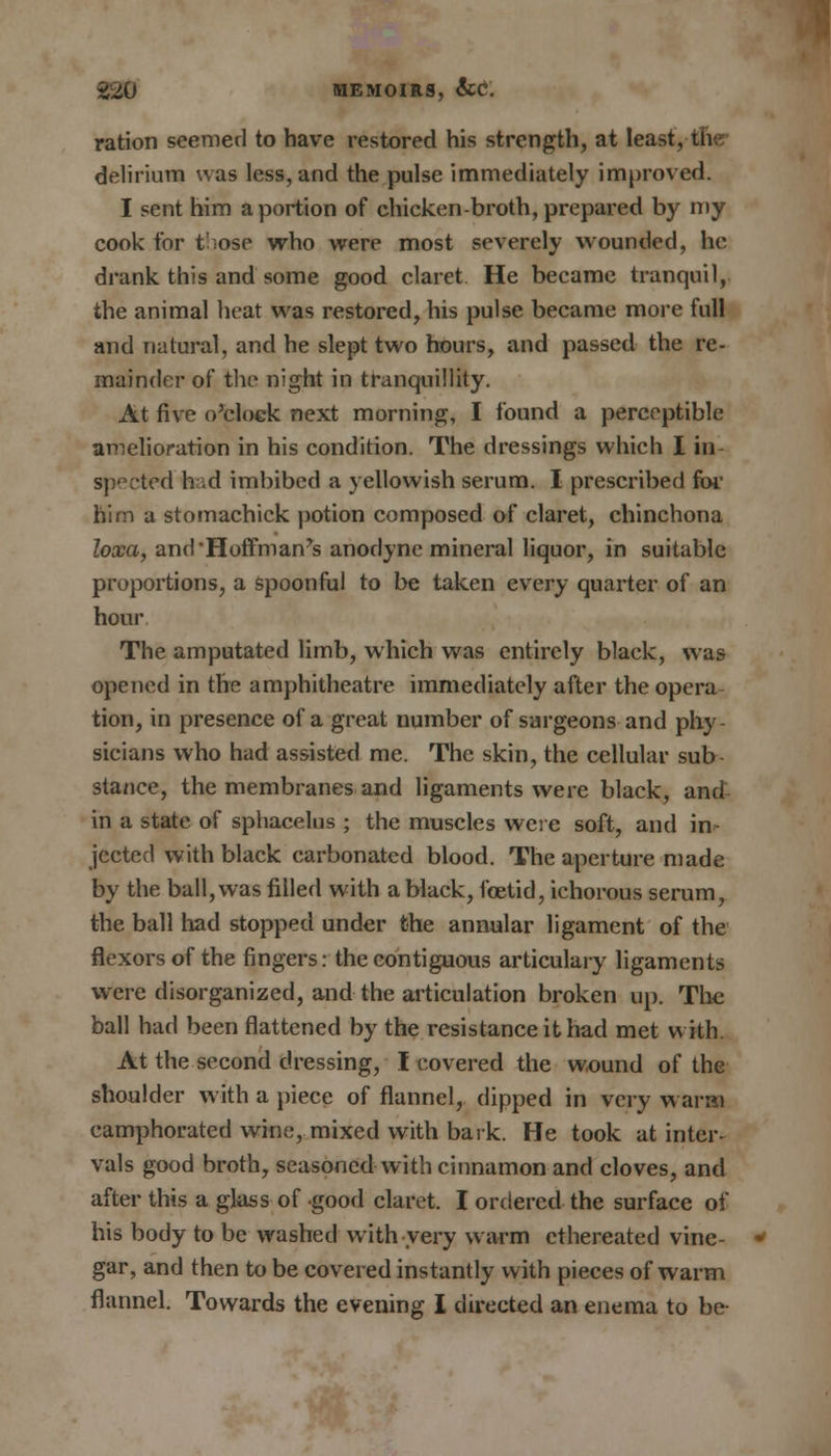 ration seemed to have restored his strength, at least, the- delirium was less, and the pulse immediately improved. I sent him a portion of chicken-broth, prepared by my cook for t';ose who were most severely wounded, he drank this and some good claret He became tranquil, the animal heat was restored, his pulse became more full and natural, and he slept two hours, and passed the re- mainder of the night in tranquillity. At five o'clock next morning, I found a perceptible amelioration in his condition. The dressings which I in- spected h .d imbibed a yellowish serum. I prescribed for him a stomachick potion composed of claret, chinchona loxa, and Hoffman's anodyne mineral liquor, in suitable proportions, a spoonful to be taken every quarter of an hour The amputated limb, which was entirely black, was opened in the amphitheatre immediately after the opera tion, in presence of a great number of surgeons and phy- sicians who had assisted me. The skin, the cellular sub- stance, the membranes and ligaments were black, and in a state of sphacelus ; the muscles were soft, and in- jected with black carbonated blood. The aperture made by the ball, was filled with a black, foetid, ichorous serum, the ball had stopped under the annular ligament of the flexors of the fingers: the contiguous articulary ligaments were disorganized, and the articulation broken up. The ball had been flattened by the resistance it had met with At the second dressing, I covered the wound of the shoulder with a piece of flannel, dipped in very warm camphorated wine, mixed with bark. He took at inter- vals good broth, seasoned with cinnamon and cloves, and after this a glass of good claret. I ordered the surface of his body to be washed with very warm cthereated vine- gar, and then to be covered instantly with pieces of warm