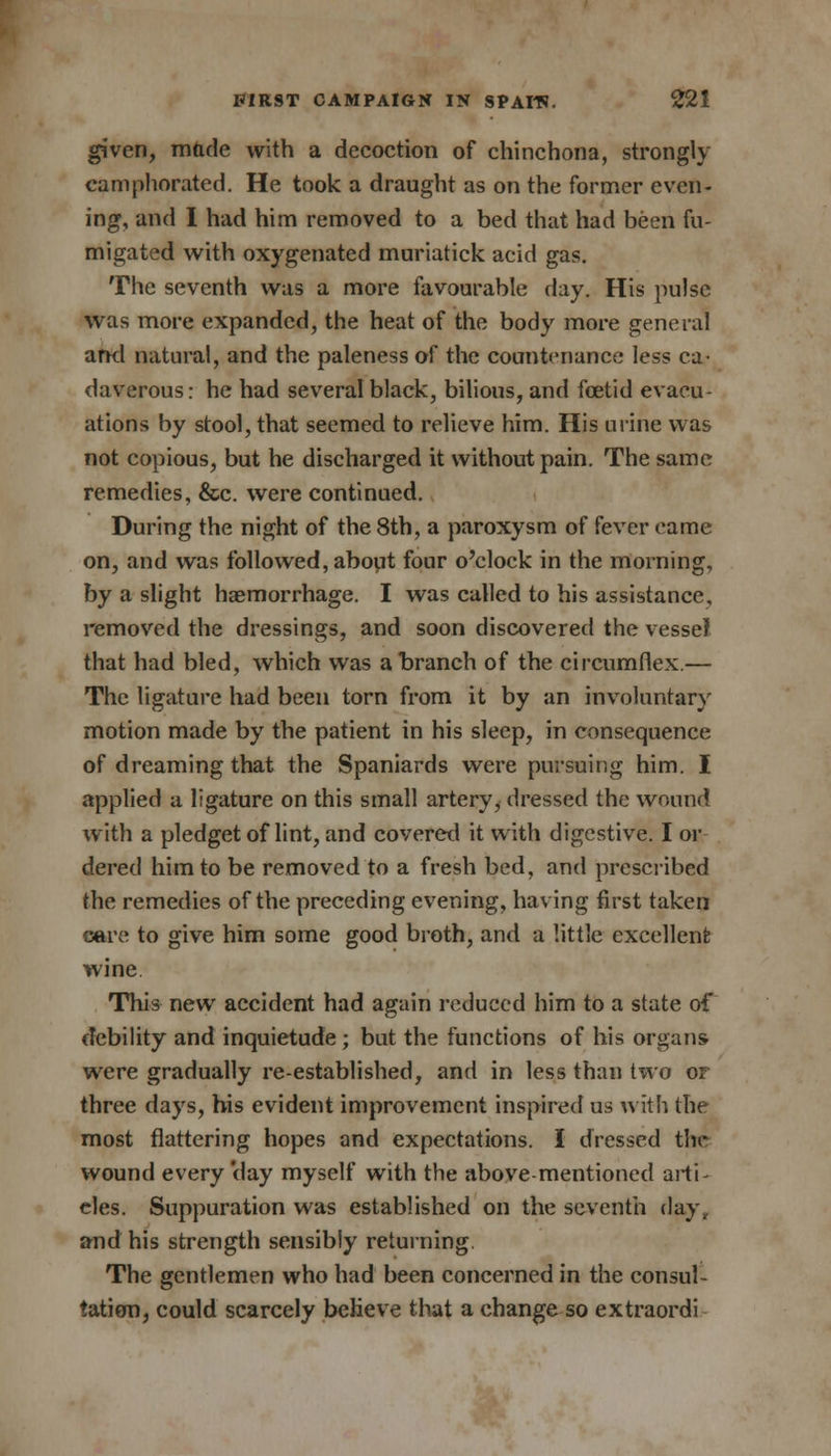 given, made with a decoction of chinchona, strongly camphorated. He took a draught as on the former even- ing, and I had him removed to a bed that had been fu- migated with oxygenated muriatick acid gas. The seventh was a more favourable day. His pulse was more expanded, the heat of the body more general and natural, and the paleness of the countenance less ca- daverous: he had several black, bilious, and foetid evacu- ations by stool, that seemed to relieve him. His mine was not copious, but he discharged it without pain. The same remedies, &c. were continued. During the night of the 8th, a paroxysm of fever came on, and was followed, about four o'clock in the morning, by a slight haemorrhage. I was called to his assistance, removed the dressings, and soon discovered the vessel that had bled, which was a branch of the circumflex.— The ligature had been torn from it by an involuntary motion made by the patient in his sleep, in consequence of dreaming that the Spaniards were pursuing him. I applied a ligature on this small artery, dressed the wound with a pledget of lint, and covered it with digestive. I or dered him to be removed to a fresh bed, and prescribed the remedies of the preceding evening, having first taken care to give him some good broth, and a little excellent wine This new accident had again reduced him to a state of debility and inquietude ; but the functions of his organs were gradually re-established, and in less than two or three days, his evident improvement inspired us with the most flattering hopes and expectations. I dressed the wound every'day myself with the above-mentioned arti- cles. Suppuration was established on the seventh day, and his strength sensibly returning. The gentlemen who had been concerned in the consul- tation, could scarcely believe that a change so extraordi