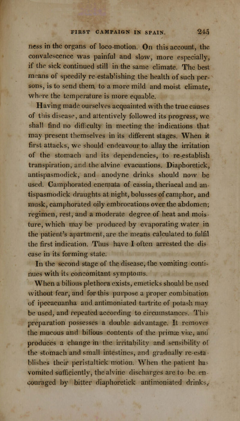 ncss in the organs of loco-motion. On this account, the convalescence was painful and slow, more especially, if the sick continued still in the same climate. The best means of speedily re-establishing the health of such per- sons, is to send them to a more mild and moist climate, where the temperature is more equable. Having made ourselves acquainted with the true causes of this disease, and attentively followed its progress, we shall find no difficulty in meeting the indications that may present themselves in its different stages. When it first attacks, we should endeavour to allay the irritation of the stomach and its dependencies, to re-establish transpiration, and the alvine evacuations. Diaphoretick, antispasmodick, and anodyne drinks should now be used. Camphorated enemata of cassia, theriacal and an- tispasmodick draughts at night, bolusses of camphor, and musk, camphorated oily embrocations over the abdomen; regimen, rest, and a moderate degree of heat and mois- ture, which may be produced by evaporating water in the patient's apartment, are the means calculated to fulfil the first indication. Thus have I often arrested the dis ease in its forming state. In the second stage of the disease, the vomiting conti- nues with its concomitant symptoms. When a bilious plethora exists, emeticks should be used without fear, and for this purpose a proper combination of ipecacuanha and antimoniated tartrite of potash may- be used, and repeated according to circumstances. This preparation possesses a double advantage. It remove? the mucous and bilious contents of the prima; viae, and produces a change in the irritability and sensibility ol the stomach and small intestines, and gradually re-esta blishes their peristal tick motion. When the patient ha vomited sufficiently, the alvine discharges are to be en oouraged by bitter diaphoretick antimoniated drinks,.