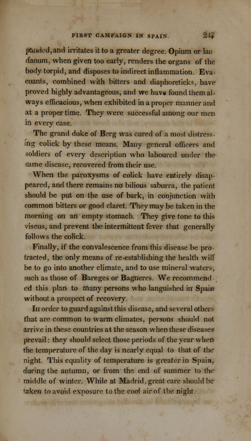 jfiaiidcd,and irritates it to a greater degree. Opium or Ian cfanum, when given too early, renders the organs of the body torpid, and disposes to indirect inflammation. Eva- cuants, combined with bitters and diaphoreticks, have proved highly advantageous, and we have found them al- ways efficacious, when exhibited in a proper manner and at a proper time. They were successful among our men in every case. The grand duke of Berg was cured of a most distress- ing colick by these means. Many general officers and soldiers of every description who laboured under the same disease, recovered from their use. When the paroxysms of colick have entirely disap- peared, and there remains no bilious saburra, the patient should be put on the use of bark, in conjunction with common bitters or good claret. They may be taken in the morning on an empty stomach. They give tone to this viscus, and prevent the intermittent fever that generally follows the colick. Finally, if the convalescence from this disease be pro- tracted, the only means of re-establishing the health will be to go into another climate, and to use mineral waters, such as those of Bareges or Bagneres. We recommend ed this plan to many persons who languished in Spain without a prospect of recovery. In order to guard against this disease, and several others that are common to warm climates, persons should not arrive in these countries at the season when these diseases prevail: they should select those periods of the year when the temperature of the day is nearly equal to that of the night. This equality of temperature is greater in Spain, during the autumn, or from the end of summer to the middle of winter. While at Madrid, great care should be taken to avoid exposure to the cool air of the night