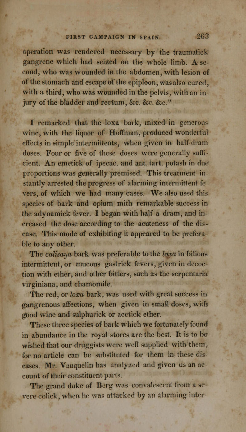 operation was rendered necessary by the traumatick gangrene which had seized on the whole limb. A se- cond, who was wounded in the abdomen, with lesion of of the stomach and escape of the epiploon, Was also cured, with a third, who was wounded in the pelvis, with an in jury of the bladder and rectum, &c. &c. &c/' I remarked that the loxa bark, mixed in generous wine, with the liquor of Hoffman, produced wonderful effects in simple intermittents, when given in half dram doses. Four or five of these doses were generally suffi- cient. An emetick of ipecac, and ant. tart, potash in due proportions was generally premised. This treatment in stantly arrested the progress of alarming intermittent fe vers, of which we had many cases. We also used this species of bark and opium mith remarkable success in the adynamick fever. I began with half a dram, and In- creased the dose according to the actiteness of the dis- ease. This mode of exhibiting it appeared to be prefera- ble to any other. The calisaya bark was preferable to the loxa in bilious intermittent, or mucous gastrick fevers, given in decoc- tion with ether, and other bitters, such as the serpentaria virginiana, and chamomile. The red, or loxa bark, was used with great success in gangrenous affections, when given in small doses, witfe gDod wine and sulphurick or aeetick ether. These three species of bark which we fortunately found in abundance in the royal stores are the best. It is to be wished that our druggists were well supplied with them, for no article can be substituted for them in these diV eases. Mr. Vauquelin has analyzed and given us an ac count of their constituent parts. The grand duke of Berg was convalescent from a se vere eolick, when he wa? attacked by an alarming inter