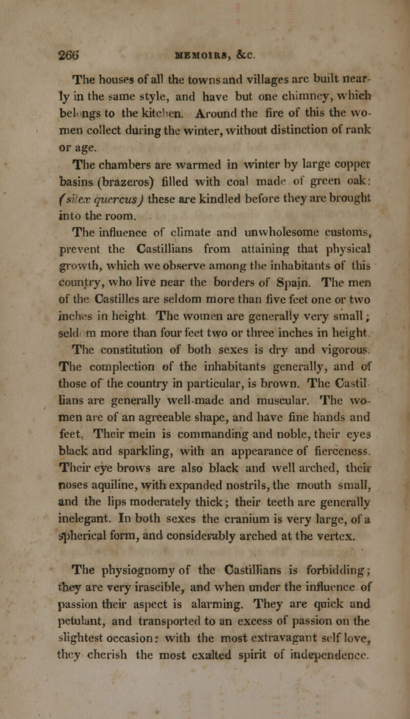 The houses of all the towns and villages are built near- ly in the same style, and have but one chimney, which bel< ngs to the kitchen. Around the fire of this the wo- men collect during the winter, without distinction of rank or age. The chambers are warmed in winter by large copper basins (brazeros) filled with coal made of green oak (siiex qucrcus) these are kindled before they are brought into the room. The influence of climate and unwholesome customs, prevent the Castillians from attaining that physical growth, which we observe among the inhabitants of this country, who live near the borders of Spain. The men of the Castilles are seldom more than five feet one or two inches in height The women are generally very small; seld m more than four feet two or three inches in height The constitution of both sexes is dry and vigorous. The complection of the inhabitants generally, and of those of the country in particular, is brown. The Castil Iians are generally well-made and muscular. The wo- men are of an agreeable shape, and have fine hands and feet, Their mein is commanding and noble, their eyes black and sparkling, with an appearance of fierceness. Their eye brows are also black and well arched, their noses aquiline, with expanded nostrils, the mouth small, and the lips moderately thick; their teeth are generally inelegant. In both sexes the cranium is very large, of a spherical form, and considerably arched at the vertex. The physiognomy of the Castillians is forbidding; they are very irascible, and when under the influence of passion their aspect is alarming. They are quick and petulant, and transported to an excess of passion on the slightest occasion: with the most extravagant self love, they cherish the most exalted spirit of independence.